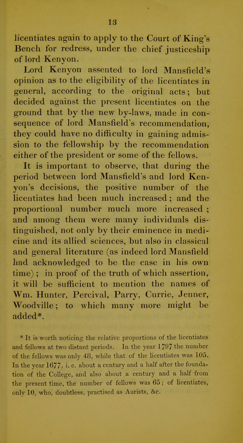 licentiates again to apply to the Court of King's Bench for redress, under the chief justiceship of lord Kenyon. Lord Kenyon assented to lord Mansfield's opinion as to the eligibility of the licentiates in general, according to the original acts; but decided against the present licentiates on the ground that by the new by-laws, made in con- sequence of lord Mansfield's recommendation, they could have no difficulty in gaining admis- sion to the fellowship by the recommendation either of the president or some of the fellows. It is important to observe, that during the period between lord Mansfield's and lord Ken- yon's decisions, the positive number of the licentiates had been much increased; and the proportional number much more increased ; and among them were many individuals dis- tinguished, not only by their eminence in medi- cine and its allied sciences, but also in classical and general literature (as indeed lord Mansfield had acknowledged to be the case in his own time) ; in proof of the truth of which assertion, it will be suflicient to mention the names of Wm. Hunter, Percival, Parry, Currie, Jenner, Woodville; to which many more might be added*. * It is worth noticing the I'elative proportions of the Hcentiates and fellows at two distant periods. In the year 1797 the number of the fellows was only 48, while that of the Hcentiates was 105. In the year 1677. i- e. about a century and a half after the founda- tion of the College, and also about a century and a half from the present time, the number of fellows was 65; of Hcentiates, only 10, who, doubtless, practised as Aurists, &c.