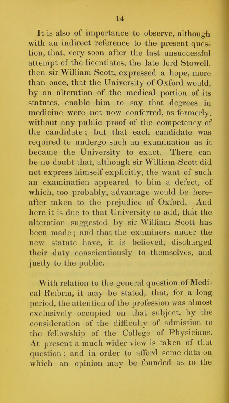 It is also of importance to observe, although with an indirect reference to the present ques- tion, that, very soon after the last unsuccessful attempt of the licentiates, the late lord Stowell, then sir William Scott, expressed a hope, more than once, that the University of Oxford would, by an alteration of the medical portion of its statutes, enable him to say that degrees in medicine were not now conferred, as formerly, without any public proof of the competency of the candidate; but that each candidate was required to undergo such an examination as it became the University to exact. There can be no doubt that, although sir William Scott did not express himself explicitly, the want of such an examination appeared to him a defect, of which, too probably, advantage would be here- after taken to the prejudice of Oxford. And here it is due to that University to add, that the alteration suggested by sir William Scott has been made; and that the examiners under the new statute have, it is believed, discharged their duty conscientiously to themselves, and justly to the public. With relation to the general question of Medi- cal Reform, it may be stated, that, for a long period, the attention of the profession was almost exclusively occupied on that subject, by the consideration of the difficulty of admission to the fellowship of the College of Physicians. At present a much wider view is taken of that question ; and in order to afford some data on which an opinion may be founded as to the