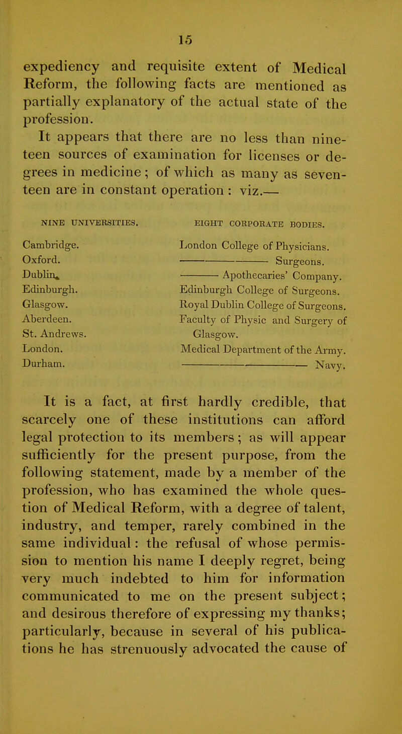 expediency and requisite extent of Medical Reform, the following facts are mentioned as partially explanatory of the actual state of the profession. It appears that there are no less than nine- teen sources of examination for licenses or de- grees in medicine; of which as many as seven- teen are in constant operation : viz.— NINE UNIVERSITIES. Cambridge. Oxford. Dublin^ Edinburgh. Glasgow. Aberdeen. St. Andrews. London. Durham. EIGHT CORPORATE BODIES. London College of Physicians. Surgeons. Apothecaries' Company. Edinburgh College of Surgeons. Royal Dubhn College of Surgeons. Faculty of Physic and Surgery of Glasgow. Medical Department of the Army. Navy. It is a fact, at first hardly credible, that scarcely one of these institutions can afford legal protection to its members; as will appear sufficiently for the present purpose, from the following statement, made by a member of the profession, who has examined the whole ques- tion of Medical Reform, with a degree of talent, industry, and temper, rarely combined in the same individual: the refusal of whose permis- sion to mention his name I deeply regret, being very much indebted to him for information communicated to me on the present subject; and desirous therefore of expressing my thanks; particularly, because in several of his publica- tions he has strenuously advocated the cause of