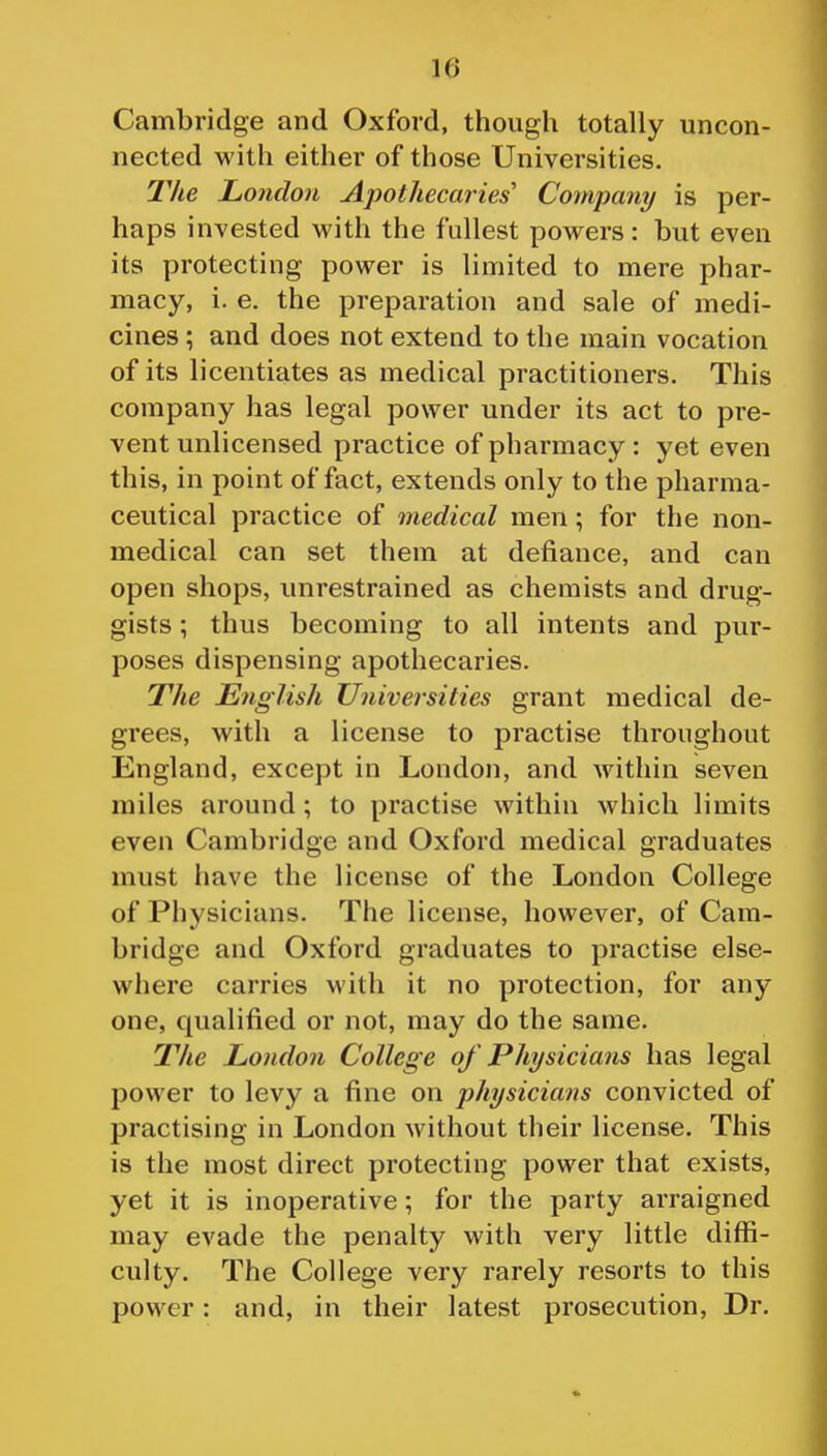 Cambridge and Oxford, though totally uncon- nected with either of those Universities. 2Vie London Apothecaries' Company is per- haps invested with the fullest powers: but even its protecting power is limited to mere phar- macy, i. e. the preparation and sale of medi- cines ; and does not extend to the main vocation of its licentiates as medical practitioners. This company has legal power under its act to pre- vent unlicensed practice of pharmacy : yet even this, in point of fact, extends only to the pharma- ceutical practice of medical men; for the non- medical can set them at defiance, and can open shops, unrestrained as chemists and drug- gists ; thus becoming to all intents and pur- poses dispensing apothecaries. The English Universities grant medical de- grees, with a license to practise throughout England, except in London, and within seven miles around; to practise within which limits even Cambridge and Oxford medical graduates must have the license of the London College of Physicians. The license, however, of Cam- bridge and Oxford graduates to practise else- where carries with it no protection, for any one, qualified or not, may do the same. The London College of Physicians has legal power to levy a fine on physicians convicted of practising in London without their license. This is the most direct protecting power that exists, yet it is inoperative; for the party arraigned may evade the penalty with very little diffi- culty. The College very rarely resorts to this power: and, in their latest prosecution. Dr.