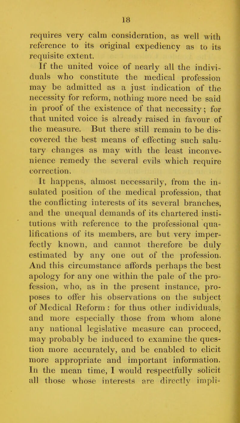 requires very calm consideration, as well with reference to its original expediency as to its requisite extent. If the united voice of nearly all the indivi- duals who constitute the medical profession may be admitted as a just indication of the necessity for reform, nothing more need be said in proof of the existence of that necessity; for that united voice is already raised in favour of the measure. But there still remain to be dis- covered the best means of effecting such salu- tary changes as may with the least inconve- nience remedy the several evils which require correction. It happens, almost necessarily, from the in- sulated position of the medical profession, that the conflicting interests of its several branches, and the unequal demands of its chartered insti- tutions with reference to the professional qua- lifications of its members, are but very imper- fectly known, and cannot therefore be duly estimated by any one out of the profession. And this circumstance affords perhaps the best apology for any one within the pale of the pro- fession, who, as in the present instance, pro- poses to ofier his observations on the subject of Medical Reform : for thus other individuals, and more especially those from whom alone any national legislative measure can proceed, may probably be induced to examine the ques- tion more accurately, and be enabled to elicit more appropriate and important information. In the mean time, I would respectfully solicit all those whose interests are directly impli-