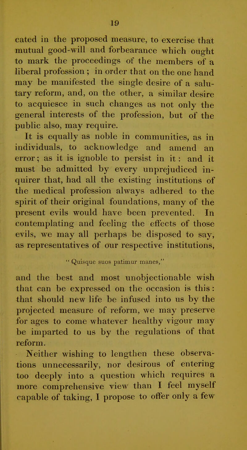 cated in the proposed measure, to exercise that mutual good-will and forbearance which ought to mark the proceedings of the members of a liberal profession ; in order that on the one hand may be manifested the single desire of a salu- tary reform, and, on the other, a similar desire to acquiesce in such changes as not only the general interests of the profession, but of the public also, may require. It is equally as noble in communities, as in individuals, to acknowledge and amend an error; as it is ignoble to persist in it: and it must be admitted by every unprejudiced in- quirer that, had all the existing institutions of the medical profession always adhered to the spirit of their original foundations, many of the present evils would have been prevented. In contemplating and feeling the effects of those evils, we may all perhaps be disposed to say, as representatives of our respective institutions,  Quisque suos patimur manes, and the best and most unobjectionable wish that can be expressed on the occasion is this: that should new life be infused into us by the projected measure of reform, we may preserve for ages to come whatever healthy vigour may be imparted to us by the regulations of that reform. Neither wishing to lengthen these observa- tions unnecessarily, nor desirous of entering too deeply into a question which requires a more comprehensive view than I feel myself capable of taking, I propose to offer only a few