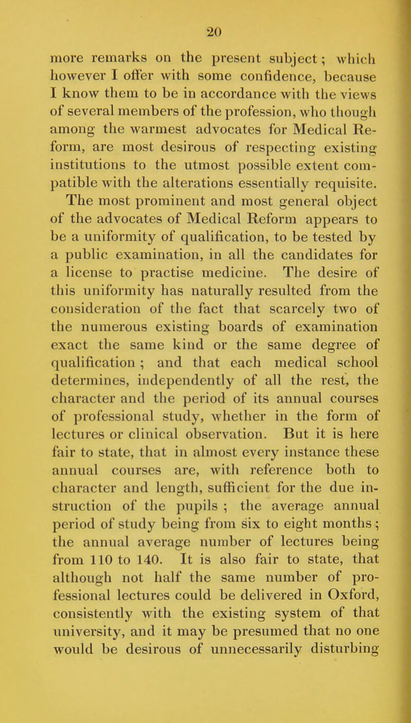 more remarks on the present subject; which however I offer with some confidence, because I know them to be in accordance with the views of several members of the profession, who though among the warmest advocates for Medical Re- form, are most desirous of respecting existing institutions to the utmost possible extent com- patible with the alterations essentially requisite. The most prominent and most general object of the advocates of Medical Reform appears to be a uniformity of qualification, to be tested by a public examination, in all the candidates for a license to practise medicine. The desire of this uniformity has naturally resulted from the consideration of the fact that scarcely two of the numerous existing boards of examination exact the same kind or the same degree of qualification ; and that each medical school determines, independently of all the rest, the character and the period of its annual courses of professional study, whether in the form of lectures or clinical observation. But it is here fair to state, that in almost every instance these annual courses are, with reference both to character and length, sufficient for the due in- struction of the pupils ; the average annual period of study being from six to eight months ; the annual average number of lectures being from 110 to 140. It is also fair to state, that although not half the same number of pro- fessional lectures could be delivered in Oxford, consistently with the existing system of that university, and it may be presumed that no one would be desirous of unnecessarily disturbing