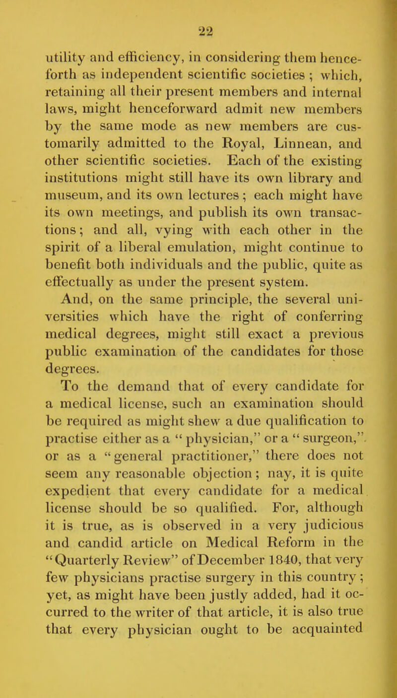 utility and efficiency, in considering them hence- forth as independent scientific societies ; which, retaining all their present members and internal laws, might henceforward admit new members by the same mode as new members are cus- tomarily admitted to the Royal, Linnean, and other scientific societies. Each of the existing institutions might still have its own library and museum, and its own lectures ; each might have its own meetings, and publish its own transac- tions ; and all, vying with each other in the spirit of a liberal emulation, might continue to benefit both individuals and the public, quite as effectually as under the present system. And, on the same principle, the several uni- versities which have the right of conferring medical degrees, might still exact a previous public examination of the candidates for those degrees. To the demand that of every candidate for a medical license, such an examination should be required as might shew a due qualification to practise either as a  physician, or a  surgeon,, or as a general practitioner, there does not seem any reasonable objection ; nay, it is quite expedient that every candidate for a medical license should be so qualified. For, although it is true, as is observed in a very judicious and candid article on Medical Reform in the Quarterly Review of December 1840, that very few physicians practise surgery in this country; yet, as might have been justly added, had it oc- curred to the writer of that article, it is also true that every physician ought to be acquainted