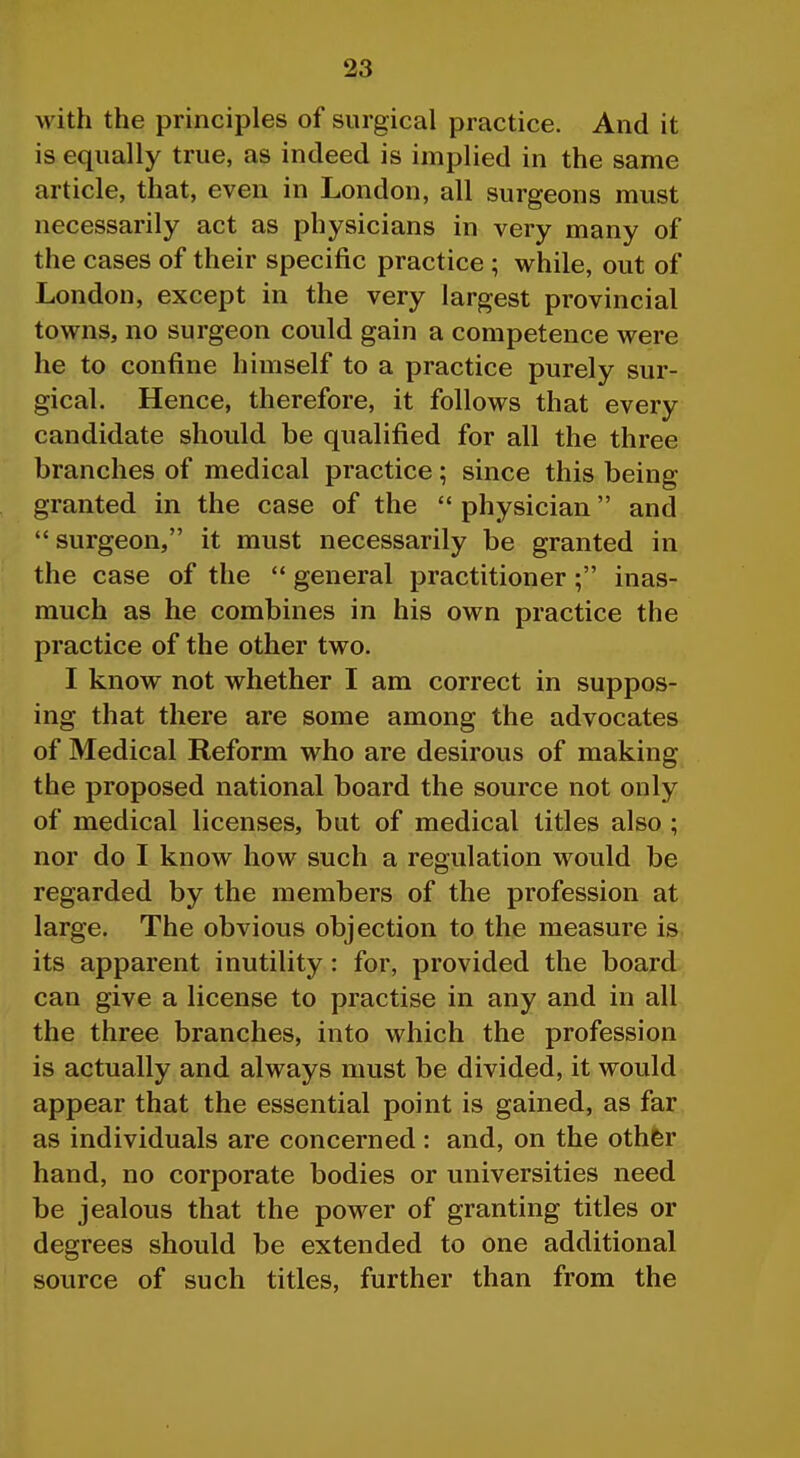 with the principles of surgical practice. And it is equally true, as indeed is implied in the same article, that, even in London, all surgeons must necessarily act as physicians in very many of the cases of their specific practice ; while, out of London, except in the very largest provincial towns, no surgeon could gain a competence were he to confine himself to a practice purely sur- gical. Hence, therefore, it follows that every candidate should be qualified for all the three branches of medical practice; since this being granted in the case of the  physician and  surgeon, it must necessarily be granted in the case of the  general practitioner; inas- much as he combines in his own practice the practice of the other two. I know not whether I am correct in suppos- ing that there are some among the advocates of Medical Reform who are desirous of making the proposed national board the source not only of medical licenses, but of medical titles also ; nor do I know how such a regulation would be regarded by the members of the profession at large. The obvious objection to the measure is its apparent inutility: for, provided the board can give a license to practise in any and in all the three branches, into which the profession is actually and always must be divided, it would appear that the essential point is gained, as far as individuals are concerned: and, on the othfer hand, no corporate bodies or universities need be jealous that the power of granting titles or degrees should be extended to one additional source of such titles, further than from the