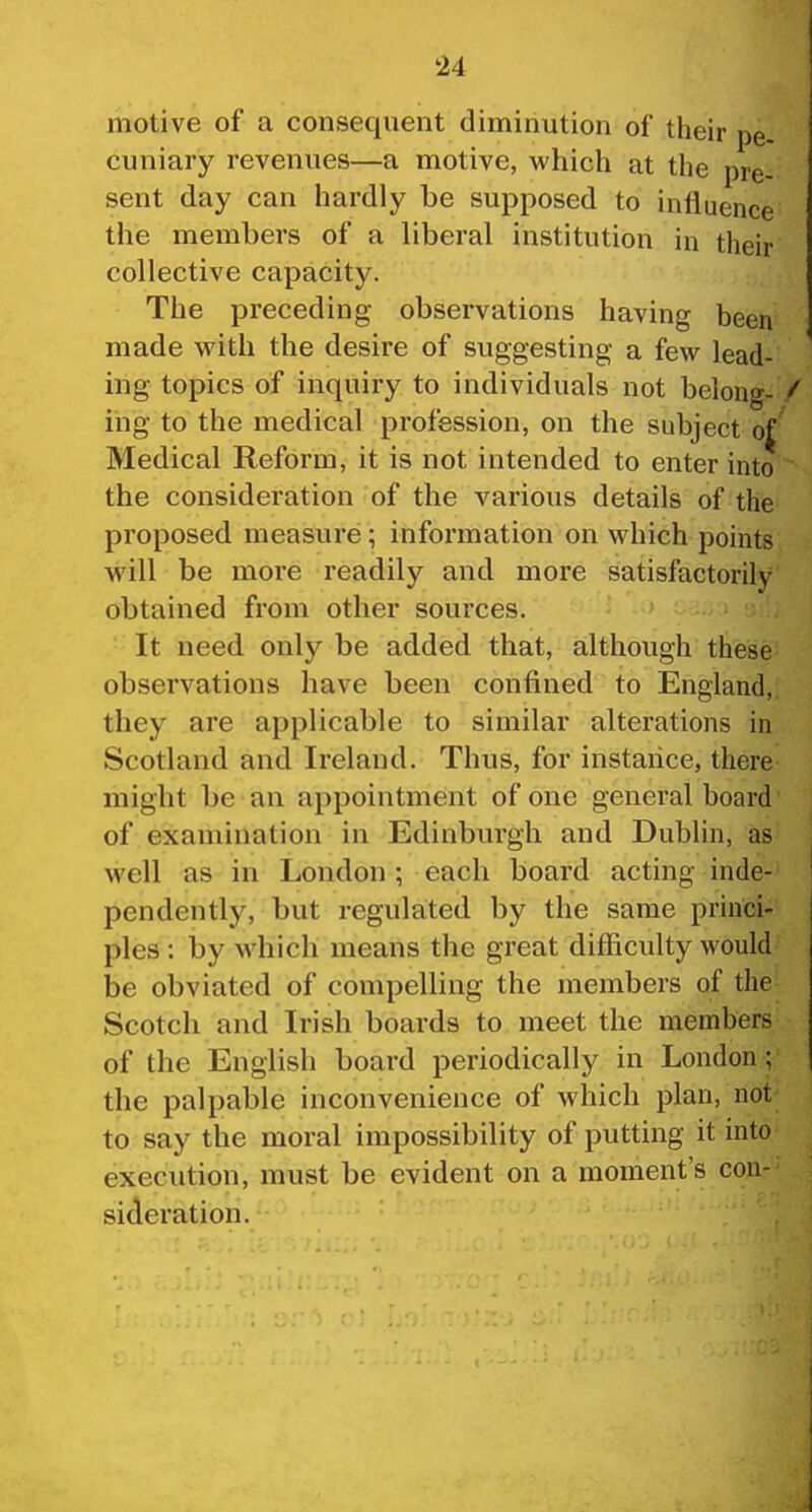 motive of a consequent diminution of their pe cuniary revenues—a motive, which at the pre- sent day can hardly be supposed to influence the members of a liberal institution in their collective capacity. The preceding observations having been made with the desire of suggesting a few lead- ing topics of inquiry to individuals not belong- / ing to the medical profession, on the subject of Medical Reform, it is not intended to enter into the consideration of the various details of the proposed measure; information on which points will be more readily and more satisfactorily obtained from other sources. It need only be added that, although these observations have been confined to England, they are applicable to similar alterations in Scotland and Ireland. Thus, for instance, there might be an appointment of one general board of examination in Edinburgh and Dublin, as well as in London ; each board acting inde- pendently, but regulated by the same princi- ples : by which means the great difficulty would be obviated of compelling the members of the Scotch and Irish boards to meet the members of the English board periodically in London; the palpable inconvenience of which plan, not to say the moral impossibility of putting it into execution, must be evident on a moment's con- sideration.