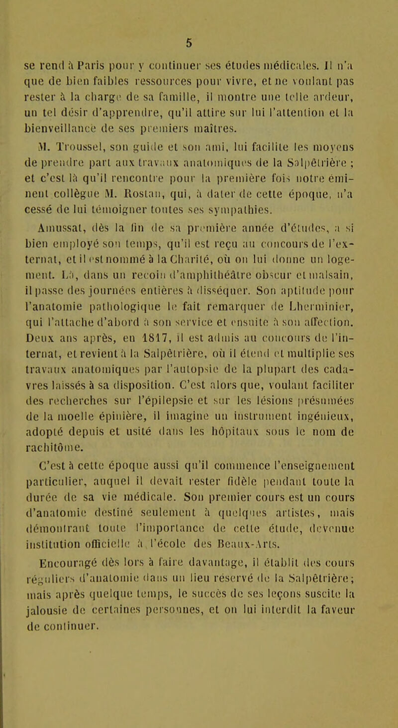 se rend Paris pour y continuer ses études niédic.ilos. Il n'a que de l)i{;n faibles ressources pour vivre, et ne voulant pas rester à la charge de sa famille, il montre une telle ardeur, un tel désir d'apprendre, qu'il attire sur lui l'attention et la bienveillancé de ses premiers maîtres. i>l. Troussel, son guide et son ami, lui facilite les moyens de prendre part aux traviuix analomiqucs de la Salpèlrière ; et c'est IJi qu'il rencontre pour la i)remière fois notre émi- nent collègue M. Rosiau, qui, à dater de cette époque, n'a cessé de lui témoigner toutes ses sympathies. Ainussat, dès la lin de sa première année d'études, a si bien employé son temps, qu'il est reçu au concours de l'ex- ternat, et il est nommé à la Charité, où ou lui donne un loge- ment, dans un recoin d'amphithéâtre obscur et malsain, il passe des journées entières îi disséquer. Son aptitude pour l'anatomie pathologique 1(î fait remarquer de Lherminier, qui l'attache d'abord à son service et ensuite à son aifeetion. Deux ans après, eu 1817, il est admis au concours de l'in- ternat, et revient h la Salpèirière, où il étend et multiplie ses travaux anatomiques par l'autopsie de la plupart des cada- vres laissés à sa disposition. C'est alors que, voulant faciliter des recherches sur l'épilepsie et sur les lésions présumées de la moelle épinière, il imagine un instrument ingénieux, adopté depuis et usité dans les hôpitaux sous le nom de rachitôme. C'est à cette époque aussi qu'il commence l'enseignement particulier, auquel il devait rester fidèle pendant toute la durée de sa vie médicale. Son premier cours est un cours d'analomie destiné seulement îi quelques artistes, mais démoniraut toute l'importance de cette étude, devenue institution oCQcielle à l'école des Beaux-.\rls. Encouragé dès lors à faire davantage, il établit des cours réguliers d'anatomie dans un lieu réservé de la .Salpêtrière ; mais après quelque tem|)s, le succès de ses leçons suscite la jalousie de certaines personnes, et on lui interdit la faveur de conlinuer.