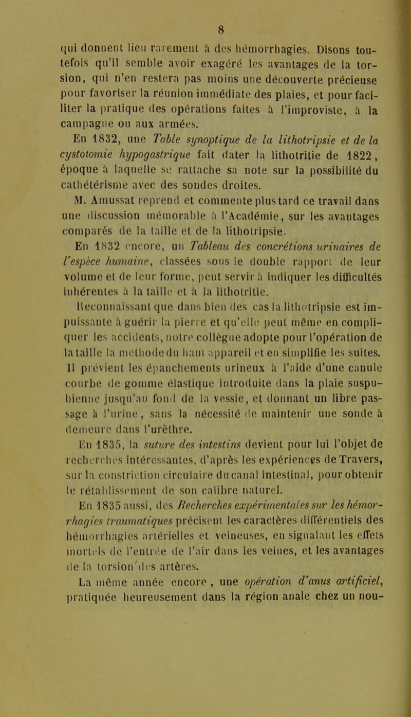([ui donnent lieu r;ueraeiit à des hémorrhagies. Disons tou- tefois qu'il semble avoir exagért^ los avantages de la tor- sion, qui n'en restera pas moins une découverte précieuse pour favoriser la réunion immédiate des plaies, et pour faci- liter la pratique des opérations faites à l'improvisle, ii la campagne ou aux armées. En 1832, une. Table synoptique de la lithotripsie et de la cystotomie hypogastrique fait dater la lithotritie de 1822, époque h laquelle siî rattache sa note sur la possibilité du cathétérisrne avec des sondes droites. M. Amussat reprend et commente plus tard ce travail dans une discussion mémorable à l'Académie, sur les avantages comparés de la taille et de la lithotripsie. En 1S32 encore, un Tableau des concrétions urhiaires de l'espèce humaine, classées sons le double rappon de leur volume et de leur forme, peut servir à indiquer les difficultés inhérentes à la taille et à la lithotritie. Reconnaissant que dans bien des cas la lithotripsie est im- puissante à guérir la pierre et qu'elh; peut niême en compli- quer les accidents, notre collègue adopte pour l'opération de la taille la méthode du liaui .'i|)pareil et en simplifie les suites. Il prévient les épanchemenls urineux h l'aide d'une canule courbe de gonmie élastique intro<luite dans la plaie snspu- bienne jusqu'au fond de la vessie, et donnant un libre pas- sage h l'urine, sans la nécessité de mainleinr une sonde à demeure dans l'urèthre. En 1835, la sutwe des intestins devient pour lui l'objet de recherches intéressantes, d'après les expériences de Travers, sur la constriction circulaire du canal intestinal, pour obtenir le rétablissement de son calibre naturel. En 1835 aussi, des Recherches expérimentales sur les hémor- rhagies truumatiques précisent les caractères dilTéreniiels des hén)nrrhagies artérielles et veineuses, en signalant les effets mortels de l'entrée de l'air dans les veines, et les avantages de la lorsion'des artères. La même année encore , une opération d'anus artificiel, pratiquée heureusement dans la région anale chez un nou-