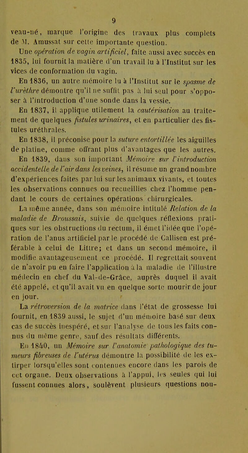 veau-i)é, luarque l'origine des (rnvaux plus complets de M. Amussat sur ceito imporlante question. Une opération de vagin artificiel, faite aussi avec succès en 1835, lui fournit la matière d'un travail lu à l'Institut sur les vices de conformation du vagin. En 1836, un autre mémoire lu à l'Institut sur le spasme de l'wrthre démontre qu'il ne suffit pas à lui seul pour s'oppo- ser h l'introduction d'une sonde dans la vessie. Eu 1837, il applique utilement la cautérisation au traite- ment de quelques fistules urinaires, et en particulier des fis- tules urélhrales. En 1838, il préconise pour la suture entortillée les aiguilles de platine, comme offrant plus (l'avantages que les autres. En 1839, dans son important Mémoire sur l'introduction accidentelle de l'air dans lesveines, il résume un grand nombre d'expériences faites par lui sur les animaux vivants, et toutes les observations connues ou recueillies chez l'homme pen- dant le cours de certaines opérations chirurgicales. La même année, dans sou mémoire intitulé Relation de la maladie de Broussais, suivie de quelques réflexions i)rali- ques sur les obstructions du rectum, il émet l'idée que l'opé- ration de l'anus artificiel parle procédé de Callisen est pré- férable à celui de Litire; et dans un second mémoire, il modifie avantageusement ce procédé. Il regrettait souvent de n'avoir pu eu faire l'application ;i la maladie de l'illustre médecin en chef du Val-de-Grâce, auprès duquel il avait été appelé, et qu'il avait vu en quelque sorte mourir de jour en jour. La rétroversion de la matrice dans l'état de grossesse lui fournit, en 1839 aussi, le sujet d'un mémoire basé sur deux cas de succès inespéré, et sur l'an.ilyse de tous les faits con- nus du u)ême genre, sauf des résultats différents. En 1840, un Mémoire sur l'anatomie pathologique des tu- meurs fibreuses de l'utérus démontre la possibilité de les ex- tirper lorsciu'elles sont ( ontennes encore dans les parois de cet organe. Deux observations ii l'appui, les seules qui lui fussent connues alors, soulèvent plusieurs questions nou-