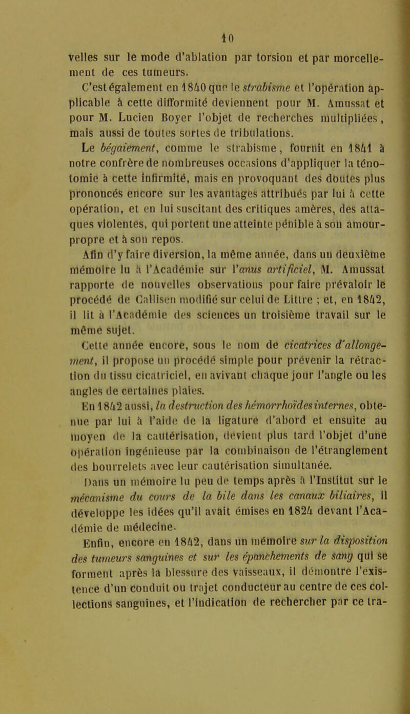 velles sur le mode d'ablation par torsion et par morcelle- ment de ces tumeurs. C'est également en ISZiOque le strabisme et l'opération ap- plicable à cette difformité deviennent pour M. Amussat et pour M. Lucien Boyer l'objet de recherches multipliées, mais aussi de toutes sortes de tribulations. Le bégaiement, comme le strabisme, fournit en I8/1I à notre confrère de nombreuses occasions d'appliquer la téno- tomie à cette infirmité, mais en jirovoquant des doutes plus prononcés encore sur les avantages attribués par lui ii cotte opération, et en lui suscitant des critiques amères, des atta- ques violentes, qui portent une atteinte pénible à soii amour- propre et à sou repos. Afin d'y faire diversion, la même année, dans un deuxième mémoire lu îi l'Académie sur l'anus artificiel, M. Amussat rapporte de nouvelles observations pour faire prévaloir le procédé de Calliseii modifié sur celui de Litlre ; et, eu 1842, il lit à l'Académie des sciences un troisième travail sur le môme sujet. Cette année encore, sous le nom de cicatrices d'allonge- ment, il propose un procédé simple pour prévenir la rétrac- tion (lu tissu cicatriciel, eu avivant chaque jour l'angle ou les angles de certaines plaies. En 18^i2 aussi, In destruction des hémorrkoïdesinternes, obte- nue par lui .'i l'aide de la ligature d'abord et ensuite au moyen de la cautérisation, devient plus lard l'objet d'une Opération ingénieuse par la combinaison de l'étranglement des bourrelets avec leur cautérisation simultanée. Dans un mémoire lu peu de temps après fi l'Institut sur le mécanisme du cotn-s de la bile dans les canaux biliaires, il développe les idées qu'il avait émises en 182^1 devant l'Aca- démie de médecine. Enfin, encore en 1842, dans un mémoire sur la disposition des tumeurs sanguines et sur les épanchements de sang qui se forment après la blessure des vaisseaux, il démontre l'exis- tence d'un conduit ou trajet conducteur au centre de ces col- lections sanguines, et l'indication de rechercher par ce ira-