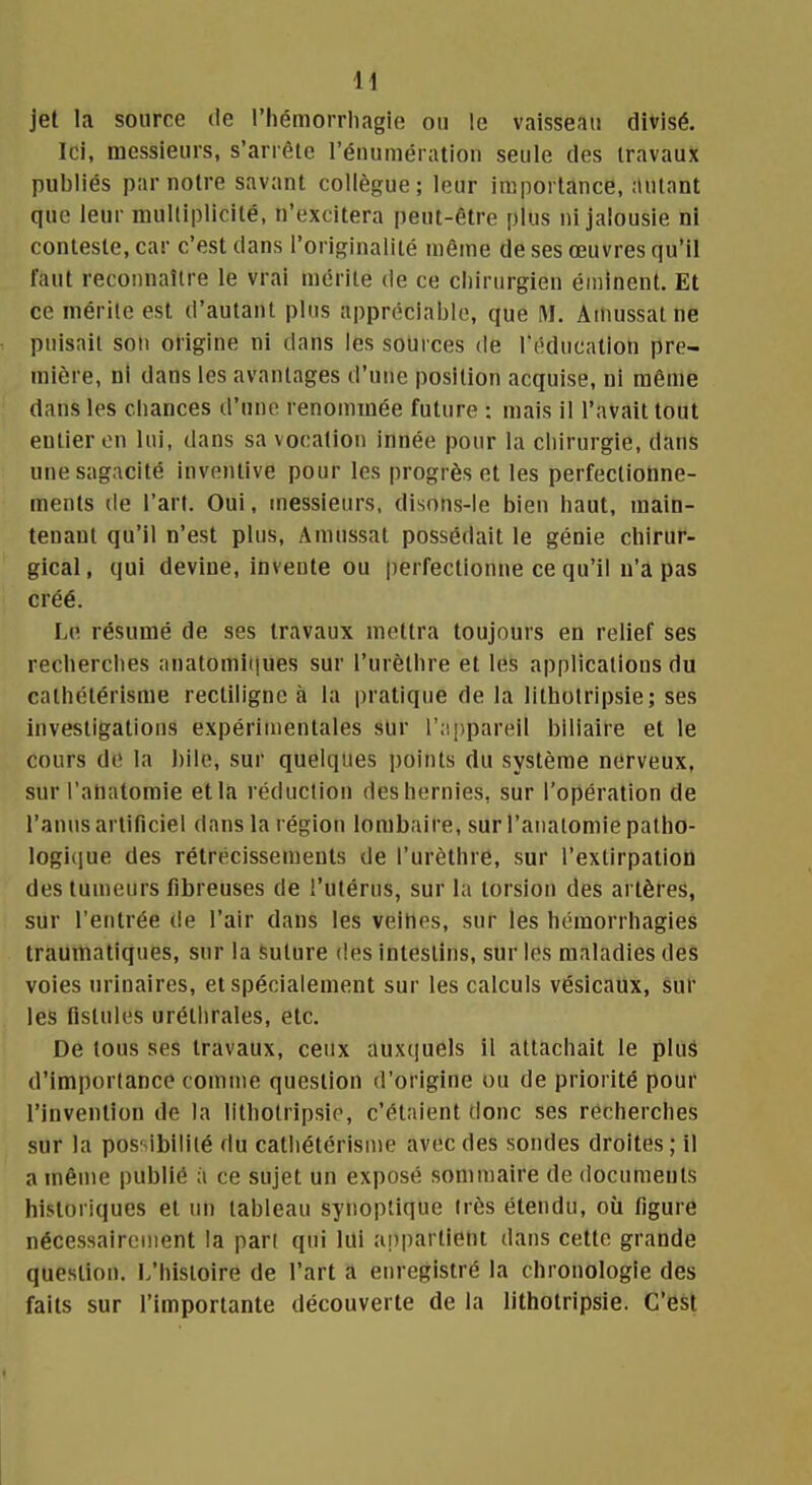 H jet la source de l'hémorrliagie ou le vaisseau divisé. Ici, messieurs, s'arrête l'énumératiou seule des travaux publiés par notre savant collègue; leur importance, autant que leur multiplicité, n'excitera peut-être plus ni jalousie ni conteste, car c'est dans l'originalité même de ses œuvres qu'il faut reconnaître le vrai mérite de ce chirurgien éininent. Et ce mérite est d'autant plus appréciable, que M. Amussatne puisait son origine ni dans les sources de Téducalion pre- mière, ni dans les avantages d'une position acquise, ni même dans les cliances d'une renommée future : mais il l'avait tout entier en lui, dans sa vocation innée pour la chirurgie, dans une sagacité inventive pour les progrès et les perfectionne- ments (le l'art. Oui, messieurs, disons-le bien haut, main- tenant qu'il n'est plus, Amussat possédait le génie chirur- gical, qui devine, invente ou |)erfectionne ce qu'il n'a pas créé. Le résumé de ses travaux mettra toujours en relief ses recherches anatomii|ues sur l'urèthre et les applications du calhétérisme rectiligne à la pratique de la litholripsie; ses investigations expérimentales sur r;i[)pareil biliaire et le cours de la bile, sur quelques points du système nerveux, sur l'anatomie et la réduction des hernies, sur l'opération de l'anus artificiel dans la région lombaire, sur l'anatomie patho- logique des rétrécissements de l'urèthre, sur l'extirpation des tumeurs fibreuses de l'utérus, sur la torsion des artères, sur l'entrée de l'air dans les veilles, sur les hcmorrhagies traumatiques, sur la Suture des intestins, sur les maladies des voies urinaires, et spécialement sur les calculs vésicaux, sur les fistules uréthrales, etc. De tous ses travaux, ceux auxquels il attachait le pluâ d'importance comme question d'origine ou de priorité pour l'invention de la lithotripsip, c'étaient donc ses recherches sur la possibilité du catliétérisme avec des sondes droites ; il a même publié à ce sujet un exposé sommaire de documents historiques et un tableau synoptique très étendu, où figure nécessairement la pari qui lui appartient dans cette grande question, l/histoire de l'art a enregistré la chronologie des faits sur l'importante découverte de la lithotripsie. C'est