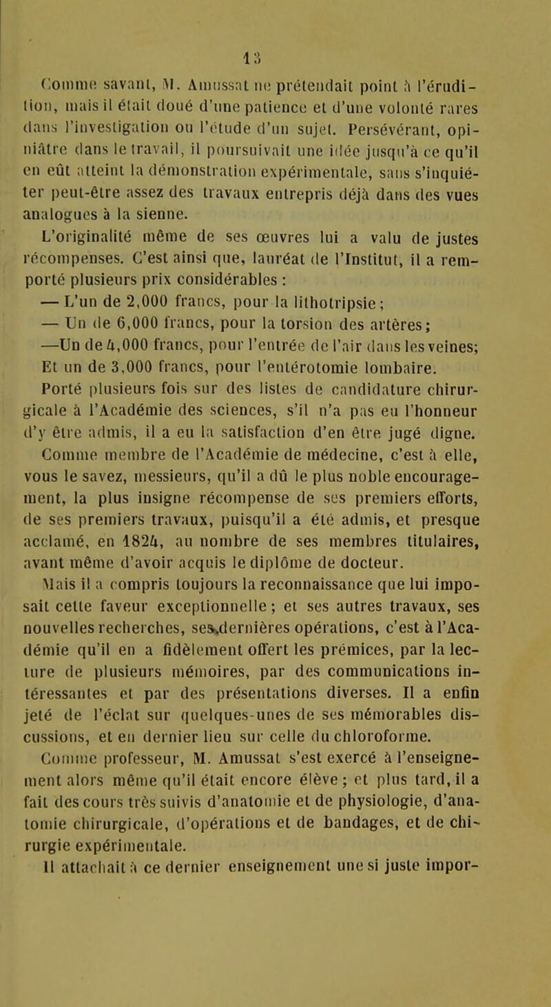 Comme savant, iM. Amiissai m; prëleiulait point fi l'érudi- lion, mais il était doué d'une palienco et d'une volonté rares dans l'investigation ou l'étude d'un sujet. Persévérant, opi- niâtre dans le travail, il poursuivait une idée jusqu'à ce qu'il en eût atteint la démonstration expérimentale, sans s'inquié- ter i)eut-être assez des travaux entrepris déjà dans des vues analogues à la sienne. L'originalité même de ses œuvres lui a valu de justes récompenses. C'est ainsi que, lauréat de l'Institut, il a rem- porté plusieurs prix considérables : — L'un de 2,000 francs, pour la lithotripsie ; — Un de 6,000 francs, pour la torsion des artères; —Un deZi.OOO francs, pour l'entrée de l'air dans les veines; Et un de 3,000 francs, pour l'eniérotomie lombaire. Porté plusieurs fois sur des listes de candidature chirur- gicale à l'Académie des sciences, s'il n'a pas eu l'iionneur d'y être admis, il a eu la satisfaction d'en être jugé digne. Comme membre de l'Académie de médecine, c'est à elle, vous le savez, messieurs, qu'il a dû le plus noble encourage- ment, la plus insigne récompense de ses premiers efforts, de ses premiers travaux, puisqu'il a été admis, et presque acclamé, en iSlk, au nombre de ses membres titulaires, avant même d'avoir acquis le diplôme de docteur. Mais il a compris toujours la reconnaissance que lui impo- sait cette faveur exceptionnelle ; et ses autres travaux, ses nouvelles recherches, se^dernières opérations, c'est à l'Aca- démie qu'il en a fidèlement offert les prémices, par la lec- ture de plusieurs mémoires, par des communications in- téressantes et par des présentations diverses. Il a enfin jeté de l'éclat sur quelques-unes de ses mémorables dis- cussions, et en dernier lieu sur celle du chloroforme. Comme professeur, M. Amussat s'est exercé à l'enseigne- ment alors même qu'il était encore élève; et plus tard, il a fait des cours très suivis d'anatoniie et de physiologie, d'ana- tomie chirurgicale, d'opérations et de bandages, et de chi- rurgie expérimentale. 11 attachait à ce dernier enseignement une si juste impor-