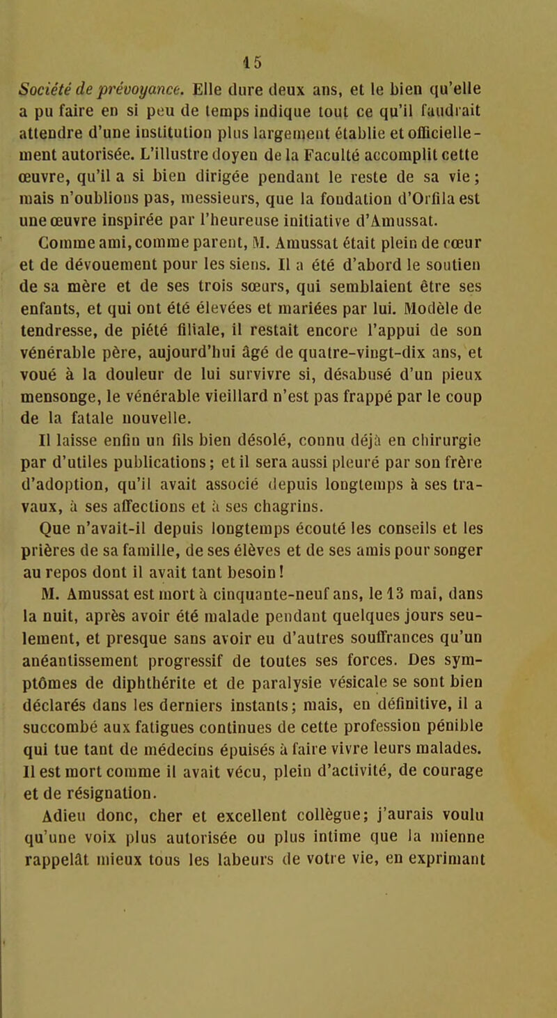 Société de prévoyance. Elle dure deux ans, et le bien qu'elle a pu faire en si peu de temps indique tout ce qu'il faudrait attendre d'une institution plus largement établie et officielle- ment autorisée. L'illustre doyen de la Faculté accomplit cette œuvre, qu'il a si bien dirigée pendant le reste de sa vie ; mais n'oublions pas, messieurs, que la fondation d'Orlila est une œuvre inspirée par l'heureuse initiative d'Amussat. Comme ami, comme parent, M. Amussat était plein de cœur et de dévouement pour les siens. Il a été d'abord le soutien de sa mère et de ses trois sœurs, qui semblaient être ses enfants, et qui ont été élevées et mariées par lui. Modèle de tendresse, de piété filiale, il restait encore l'appui de son vénérable père, aujourd'hui âgé de quatre-vingt-dix ans, et voué à la douleur de lui survivre si, désabusé d'un pieux mensonge, le vénérable vieillard n'est pas frappé par le coup de la fatale nouvelle. Il laisse enfin un fils bien désolé, connu déjà en chirurgie par d'utiles publications ; et il sera aussi pleuré par son frère d'adoption, qu'il avait associé depuis longtemps à ses tra- vaux, à ses affections et à ses chagrins. Que n'avait-il depuis longtemps écouté les conseils et les prières de sa famille, de ses élèves et de ses amis pour songer au repos dont il avait tant besoin ! M. Amussat est mort à cinquante-neuf ans, le 13 mai, dans la nuit, après avoir été malade pendant quelques jours seu- lement, et presque sans avoir eu d'autres souffrances qu'un anéantissement progressif de toutes ses forces. Des sym- ptômes de diphthérite et de paralysie vésicale se sont bien déclarés dans les derniers instants ; mais, en définitive, il a succombé aux fatigues continues de cette profession pénible qui tue tant de médecins épuisés à faire vivre leurs malades. Il est mort comme il avait vécu, plein d'activité, de courage et de résignation. Adieu donc, cher et excellent collègue; j'aurais voulu qu'une voix plus autorisée ou plus intime que la mienne rappelât mieux tous les labeurs de votre vie, en exprimant
