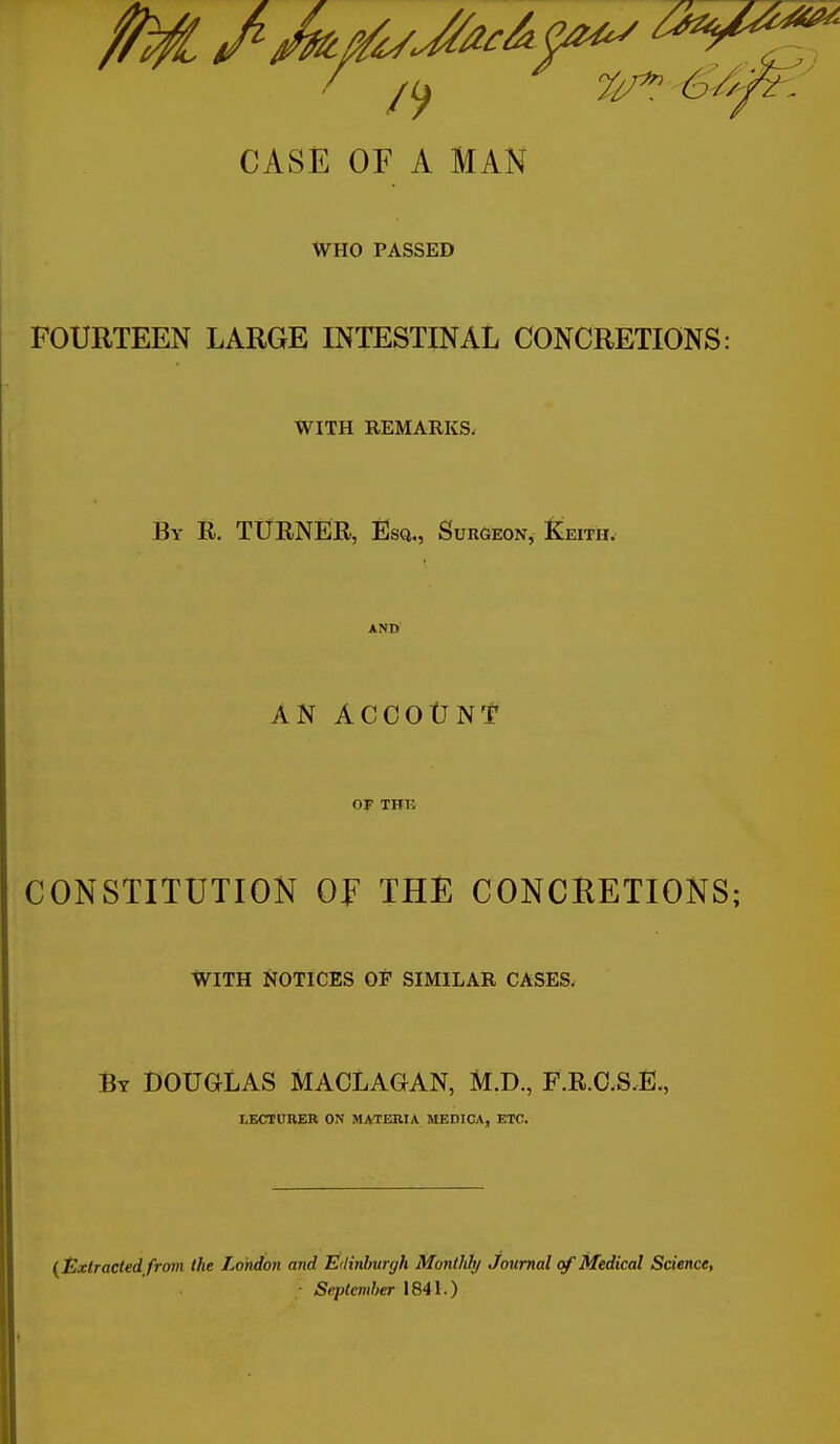 CASÉ OF A MAN WHO PASSED FOURTEEN LARGE INTESTINAL CONCRETIONS: WITH REMARKS. By R. TUENËR, Ësq., Surgeon, Keith. AND AN ACCOtJNt OF THE CONSTITUTION OF THE CONCRETIONS; WITH NOTICES OF SIMILAR CASES. By DOUGLAS MACLAGAN, M.D., F.R.O.S.È., LKCTURBR ON MATERIA MEDICA, ETC. ( t^xtracted from the London and Edinburgh Monlkly Journal q/ Médical Science, ■ Seplcmher 1841.)