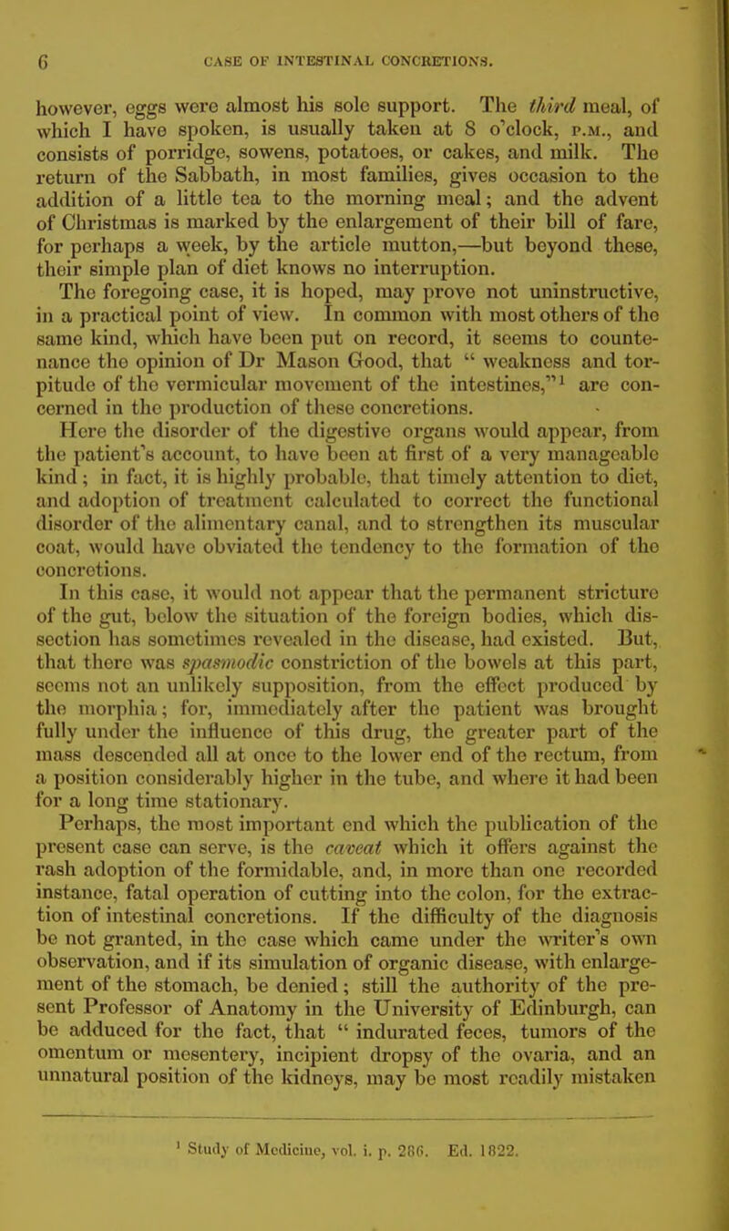 however, eggs were almost his solo support. The third meal, of which I have spoken, is usually takeii at 8 o''clock, p.m., and consists of porridge, sowens, potatoes, or cakes, and milk. The return of the Sabbath, in most families, gives occasion to the addition of a little tea to the morning meal; and the advent of Christmas is marked by the enlargement of their bill of fare, for pcrhaps a week, by the article rautton,—but beyond thèse, their simple plan of diet knows no interruption. The foregoing case, it is hoped, may prove net uninstnictive, in a practical point of view. In common with most others of the same kind, which have been put on record, it seems to counte- nance the opinion of Dr Mason Good, that  weakness and tor- pitude of the vcrmicular movcment of the intestines, ^ are con- cerned in the production of thèse concrétions. Here the disorder of the digestive organs would appear, froni the patientas account, to have been at first of a very managcablc kind ; in fact, it is highly probable, that tiniely attention to diet, and adoption of treatment calculated to correct the functional disorder of the alimentary canal, and to strengthen its muscular coat, would have obviated the tendency to the formation of tho concrétions. In this case, it would not appear that the permanent stricture of tho gut, bclow the situation of the foreign bodies, which dis- section bas soinctimes revealed in the disease, had cxisted. But, that there was spasmodic constriction of the bowels at this part, scems not an unlikcly supposition, from the effoct pi'oduccd hy the morphia ; for, iinmcdiately after the patient was brought fully under the influence of this drug, the greater part of the mass descendod ail at once to the lower end of the rectum, from a position considerably higher in the tube, and wliere it had been for a long time stationary. Perhaps, the most important end which the publication of the présent case can serve, is the caveat which it offers against the rash adoption of the formidable, and, in more than onc recorded instance, fatal opération of cutting into the colon, for tho extrac- tion of intestinal concrétions. If the difficulty of the diagnosis be not granted, in the case which came under the Avriter's own obsen'ation, and if its simulation of organic dieease, with enlarge- ment of the stomach, be denied ; still the authority of the pré- sent Professer of Anatomy in the University of Edinburgh, can be adduced for the fact, that  indurated fèces, tumors of the omentum or mesentery, incipient dropsy of the ovaria, and an unnatural position of the kidneys, may be most rcadily mistaken ' Stmly of Mcdiciue, vol. i. p. 28G. Ed. 1822.