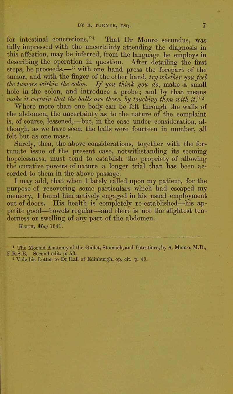 for intestinal concrétions. ^ That Dr Monro socunclus, was fully impressed with the uncertainty attending the diagnosis in this affection, may be inferred, from the language he employs in describing the opération in question. After detailing the first steps, he proceecls,— with one hand press the forepart of the tumor, and with the finger of the other hand, trywliether i/owfeel the twmors withiti the colon. If y ou tliink y on do, make a small hole in the colon, and introduce a probe ; and by that means maJce it certain that the balls are there, hy touching them with itP ^ Where more than one body can be felt through the walls of the abdomen, the uncertainty as to the nature of the complaint is, of course, lessened,—but, in the case under considération, al- though, as we have seen, the baUs were fourteen in number, ail felt but as one mass. Surely, then, the above considérations, together with the for- tunate issue of the présent case, notwithstanding its seeming hopelessness, must tend to establish the propriety of allowing the curative powers of nature a longer trial than has been ac- corded to them in the above passage. I may add, that when I lately called upon my patient, for the purpose of recovering some particulars which had escaped my memory, I found him actively engaged in his usual employment out-of-doors. His health is completely re-established—his ap- petite good—bowels regular—and there is not the slightest ten- derness or swelling of any part of the abdomen. Keith, May 1841. ' Tbe Morbid Anatomy of the Gullet, Stomach, and Intestines, by A. Monro, M.D., F.R.S.E. Second edit. p. 53. ' Vide his Letter to Dr Hall of Edinburgh, op. cit. p. 49.