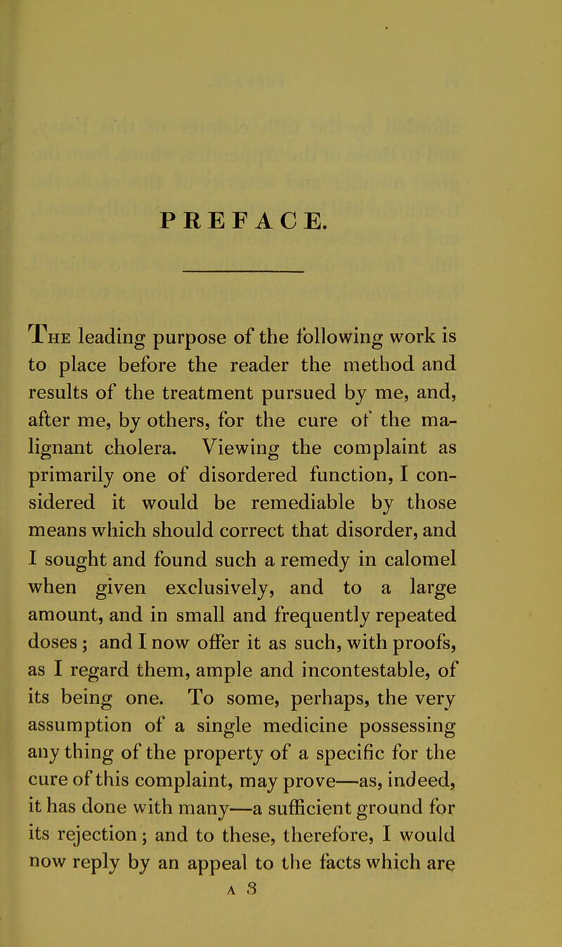 PREFACE. The leading purpose of the following work is to place before the reader the method and results of the treatment pursued by me, and, after me, by others, for the cure of the ma- lignant cholera. Viewing the complaint as primarily one of disordered function, I con- sidered it would be remediable by those means which should correct that disorder, and I sought and found such a remedy in calomel when given exclusively, and to a large amount, and in small and frequently repeated doses ; and I now offer it as such, with proofs, as I regard them, ample and incontestable, of its being one. To some, perhaps, the very assumption of a single medicine possessing any thing of the property of a specific for the cure of this complaint, may prove—as, indeed, it has done with many—a sufficient ground for its rejection; and to these, therefore, I would now reply by an appeal to the facts which ar^