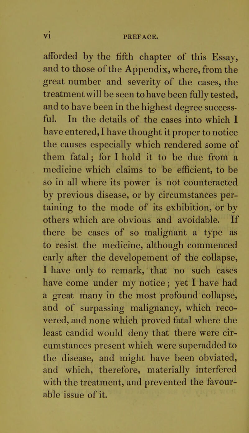 afforded by the fifth chapter of this Essay, and to those of the Appendix, where, from the great number and severity of the cases, the treatment will be seen to have been fully tested, and to have been in the highest degree success- ful. In the details of the cases into which I have entered, I have thought it proper to notice the causes especially which rendered some of them fatal; for I hold it to be due from a medicine which claims to be efficient, to be so in all where its power is not counteracted by previous disease, or by circumstances per- taining to the mode of its exhibition, or by others which are obvious and avoidable. If there be cases of so malignant a type as to resist the medicine, although commenced early after the developement of the collapse, I have only to remark, that no such cases have come under my notice; yet I have had a great many in the most profound collapse, and of surpassing malignancy, which reco- vered, and none which proved fatal where the least candid would deny that there were cir- cumstances present which were superadded to the disease, and might have been obviated, and which, therefore, materially interfered with the treatment, and prevented the favour- able issue of it.