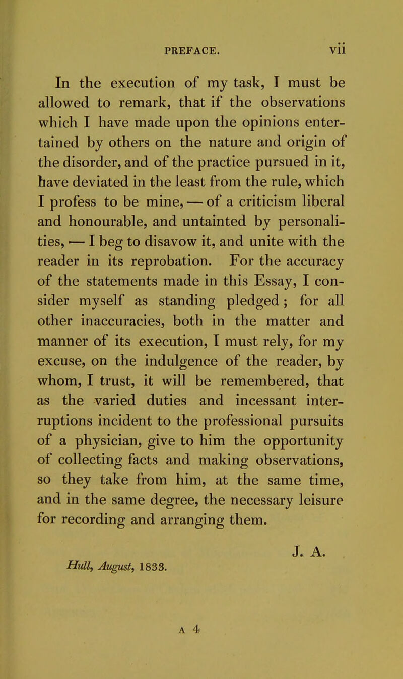 In the execution of my task, I must be allowed to remark, that if the observations which I have made upon the opinions enter- tained by others on the nature and origin of the disorder, and of the practice pursued in it, have deviated in the least from the rule, which I profess to be mine, — of a criticism liberal and honourable, and untainted by personali- ties, — I beg to disavow it, and unite with the reader in its reprobation. For the accuracy of the statements made in this Essay, I con- sider myself as standing pledged; for all other inaccuracies, both in the matter and manner of its execution, I must rely, for my excuse, on the indulgence of the reader, by whom, I trust, it will be remembered, that as the varied duties and incessant inter- ruptions incident to the professional pursuits of a physician, give to him the opportunity of collecting facts and making observations, so they take from him, at the same time, and in the same degree, the necessary leisure for recording and arranging them. J. A. Hull, August, 1833.