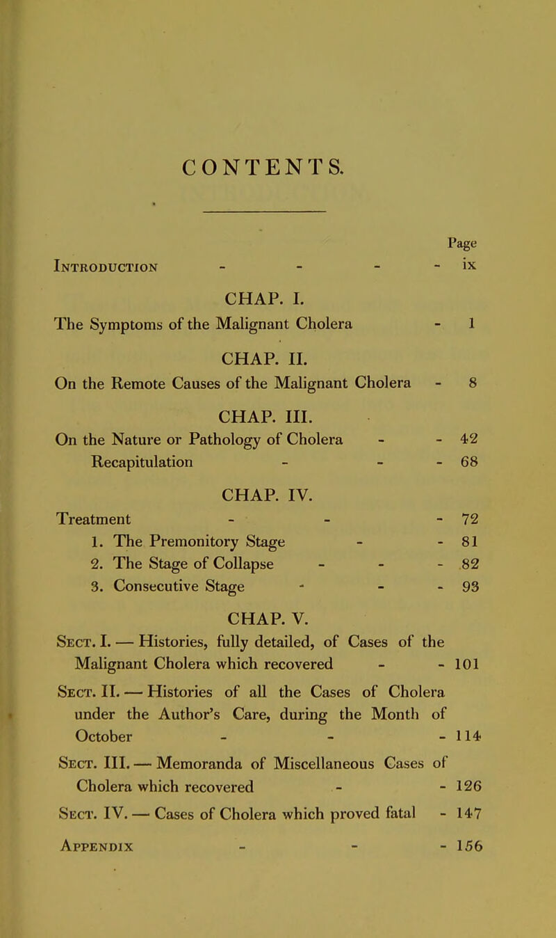 CONTENTS, Page Introduction - - - - ix CHAP. I. The Symptoms of the Malignant Cholera - 1 CHAP. II. On the Remote Causes of the Malignant Cholera - 8 CHAP. III. On the Nature or Pathology of Cholera - - 42 Recapitulation - - - 68 CHAP. IV. Treatment - - - 72 1. The Premonitory Stage - - 81 2. The Stage of Collapse - - - .82 3. Consecutive Stage - - - 93 CHAP. V. Sect. I. — Histories, fully detailed, of Cases of the Malignant Cholera which recovered - - 101 Sect. II. — Histories of all the Cases of Cholera under the Author's Care, during the Month of October - - - 114 Sect. III. — Memoranda of Miscellaneous Gases of Cholera which recovered - - 126 Sect. IV. — Cases of Cholera which proved fatal - 147 Appendix - - - 156