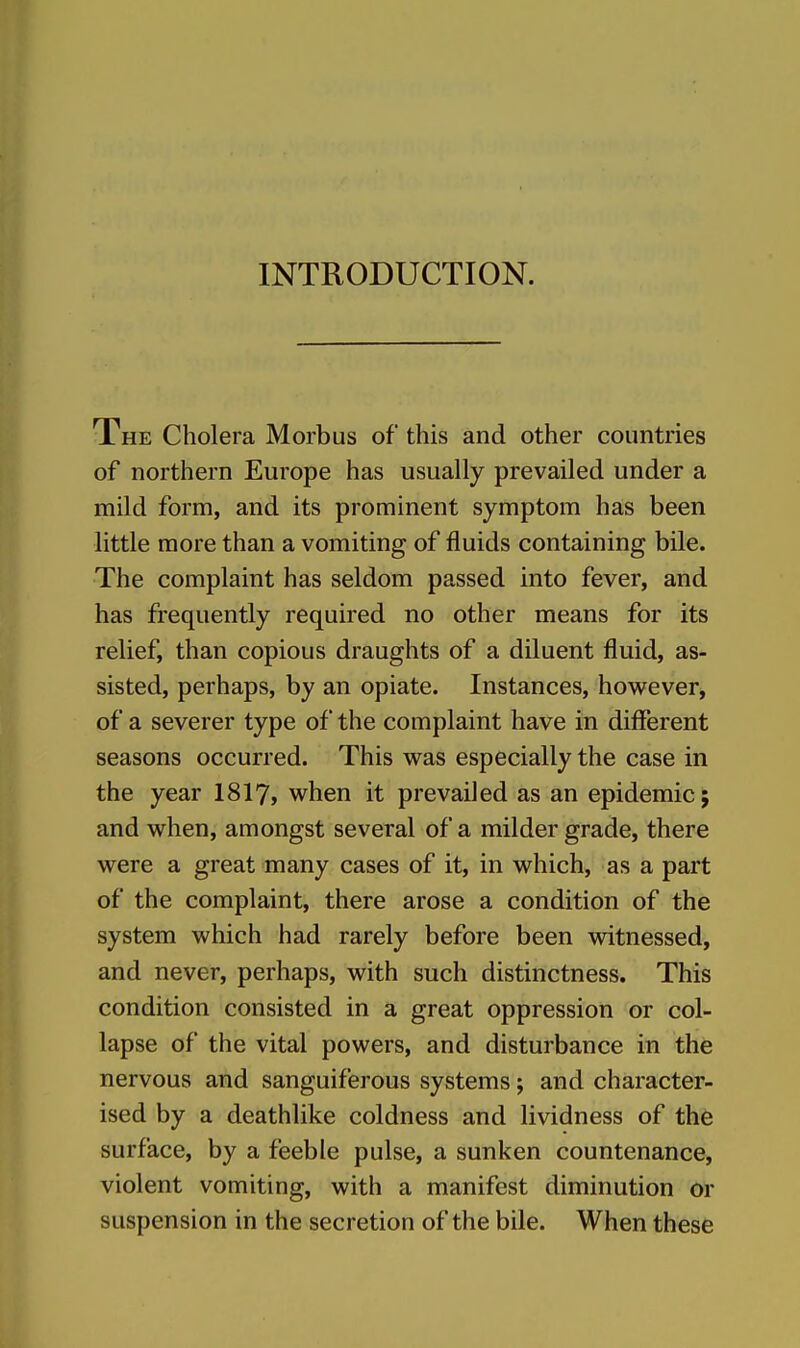 INTRODUCTION. The Cholera Morbus of this and other countries of northern Europe has usually prevailed under a mild form, and its prominent symptom has been little more than a vomiting of fluids containing bile. The complaint has seldom passed into fever, and has frequently required no other means for its relief, than copious draughts of a diluent fluid, as- sisted, perhaps, by an opiate. Instances, however, of a severer type of the complaint have in different seasons occurred. This was especially the case in the year I8I7, when it prevailed as an epidemic; and when, amongst several of a milder grade, there were a great many cases of it, in which, as a part of the complaint, there arose a condition of the system which had rarely before been witnessed, and never, perhaps, with such distinctness. This condition consisted in a great oppression or col- lapse of the vital powers, and disturbance in the nervous and sanguiferous systems; and character- ised by a deathlike coldness and lividness of the surface, by a feeble pulse, a sunken countenance, violent vomiting, with a manifest diminution or suspension in the secretion of the bile. When these