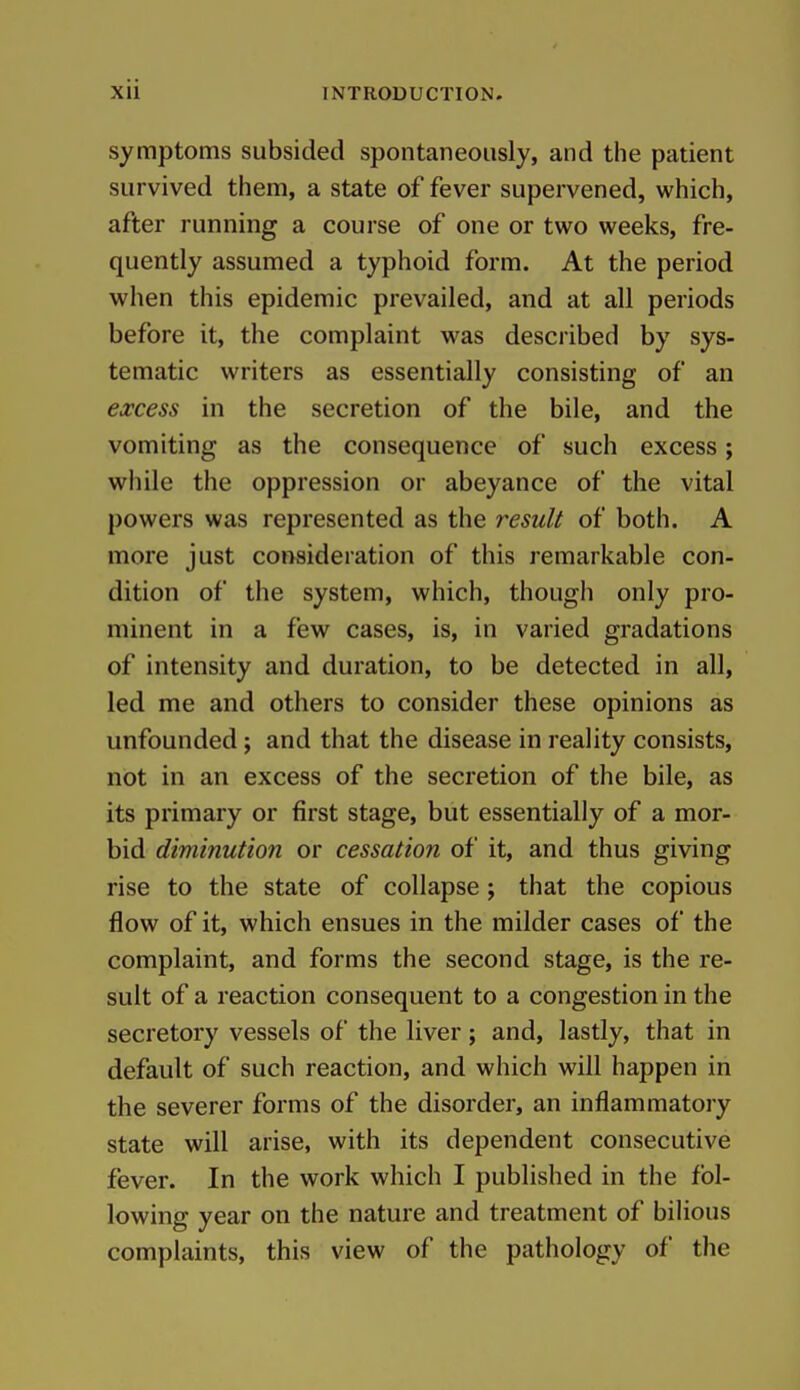 symptoms subsided spontaneously, and the patient survived them, a state of fever supervened, which, after running a course of one or two weeks, fre- quently assumed a typhoid form. At the period when this epidemic prevailed, and at all periods before it, the complaint was described by sys- tematic writers as essentially consisting of an excess in the secretion of the bile, and the vomiting as the consequence of such excess; while the oppression or abeyance of the vital powers was represented as the result of both. A more just consideration of this remarkable con- dition of the system, which, though only pro- minent in a few cases, is, in varied gradations of intensity and duration, to be detected in all, led me and others to consider these opinions as unfounded ; and that the disease in reality consists, not in an excess of the secretion of the bile, as its primary or first stage, but essentially of a mor- bid diminution or cessation of it, and thus giving rise to the state of collapse ; that the copious flow of it, which ensues in the milder cases of the complaint, and forms the second stage, is the re- sult of a reaction consequent to a congestion in the secretory vessels of the liver; and, lastly, that in default of such reaction, and which will happen in the severer forms of the disorder, an inflammatory state will arise, with its dependent consecutive fever. In the work which I published in the fol- lowing year on the nature and treatment of bilious complaints, this view of the pathology of the