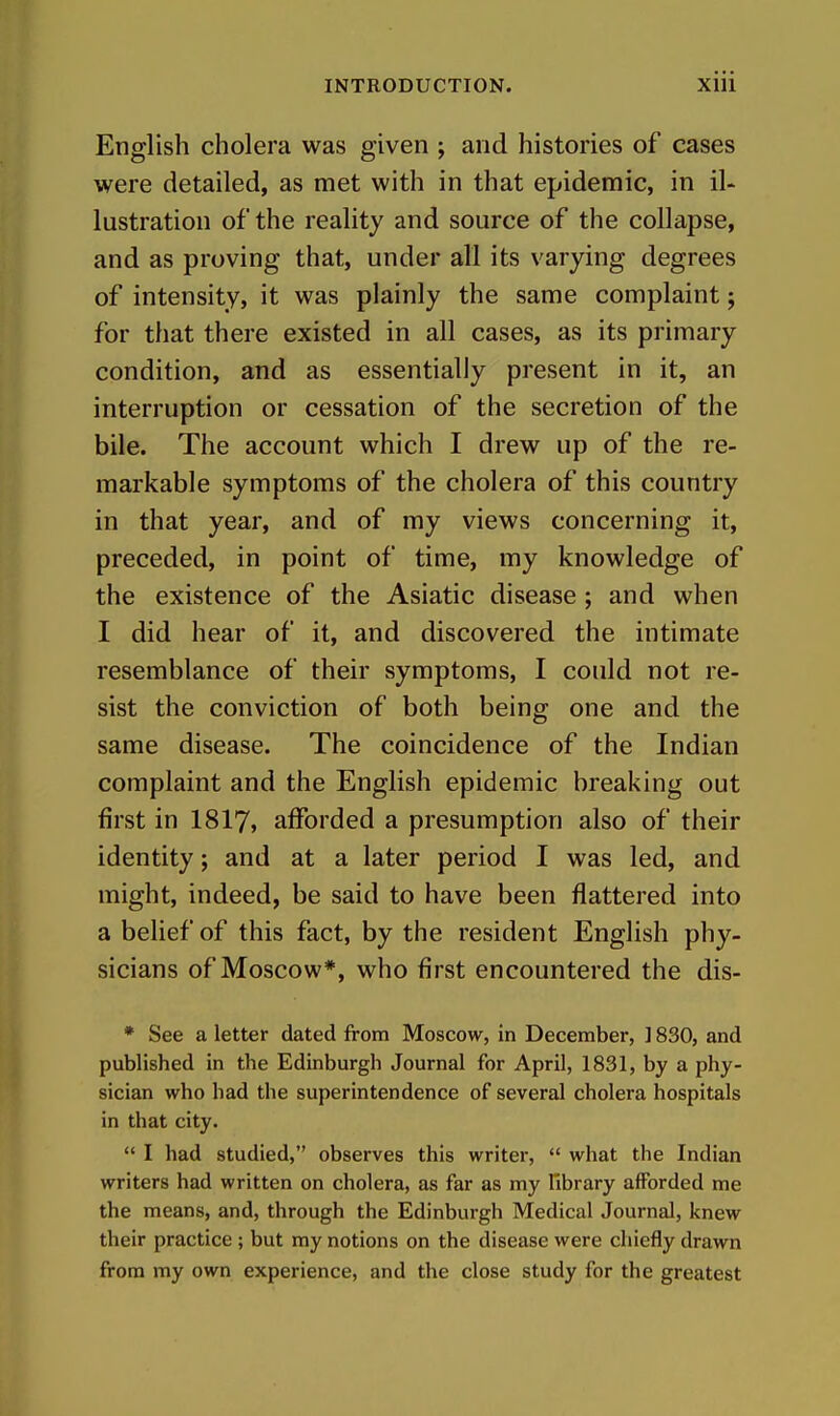 English cholera was given ; and histories of cases were detailed, as met with in that epidemic, in il- lustration of the reality and source of the collapse, and as proving that, under all its varying degrees of intensity, it was plainly the same complaint; for that there existed in all cases, as its primary condition, and as essentially present in it, an interruption or cessation of the secretion of the bile. The account which I drew up of the re- markable symptoms of the cholera of this country in that year, and of my views concerning it, preceded, in point of time, my knowledge of the existence of the Asiatic disease; and when I did hear of it, and discovered the intimate resemblance of their symptoms, I could not re- sist the conviction of both being one and the same disease. The coincidence of the Indian complaint and the English epidemic breaking out first in I8I7, afforded a presumption also of their identity; and at a later period I was led, and might, indeed, be said to have been flattered into a belief of this fact, by the resident English phy- sicians of Moscow*, who first encountered the dis- * See a letter dated from Moscow, in December, ] 830, and published in the Edinburgh Journal for April, 1831, by a phy- sician who had the superintendence of several cholera hospitals in that city.  I had studied, observes this writer,  what the Indian writers had written on cholera, as far as my library afforded me the means, and, through the Edinburgh Medical Journal, knew their practice ; but my notions on the disease were chiefly drawn from my own experience, and the close study for the greatest