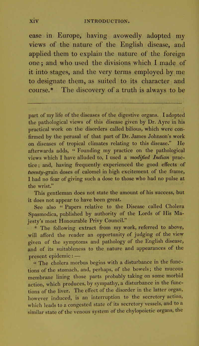 ease in Europe, having avowedly adopted my views of the nature of the English disease, and applied them to explain the nature of the foreign one; and who used the divisions which 1 made of it into stages, and the very terms employed by me to designate them, as suited to its character and course.* The discovery of a truth is always to be part of my life of the diseases of the digestive organs. I adopted the pathological views of this disease given by Dr. Ayre in his practical work on the disorders called bilious, which were con- firmed by the perusal of that part of Dr. James Johnson's work on diseases of tropical climates relating to this disease. He afterwai'ds adds,  Founding my practice on the pathological views which I have alluded to, I used a modified Indian prac- tice; and, having frequently experienced the good effects of twmty-gr&m doses of calomel in high excitement of the frame, I had no fear of giving such a dose to those who had no pulse at the wrist. This gentleman does not state the amount of his success, but it does not appear to have been great. See also  Papers relative to the Disease called Cholera Spasmodica, published by authority of the Lords of His Ma- jesty's most Honourable Privy Council. * The following extract from my work, referred to above, will afford the reader an opportunity of judging of the view given of the symptoms and pathology of the English disease, and of its suitableness to the nature and appearances of the present epidemic: — <^ The cholera morbus begins with a disturbance in the func- tions of the stomach, and, perhaps, of the bowels; the mucous membrane lining those parts probably taking on some morbid action, which produces, by sympathy, a disturbance in the func- tions of the liver. The effect of the disorder in the latter organ, however induced, is an interruption to the secretory action, which leads to a congested state of its secretory vessels, and to a similar state of the venous system of the chylopoietic organs, the