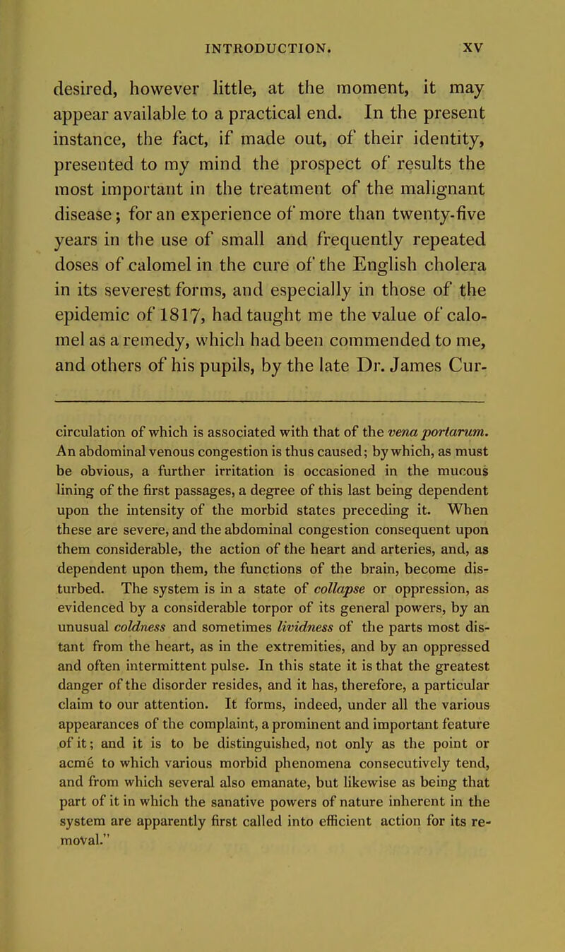 desired, however little, at the moment, it may appear available to a practical end. In the present instance, the fact, if made out, of their identity, presented to my mind the prospect of results the most important in the treatment of the malignant disease; for an experience of more than twenty-five years in the use of small and frequently repeated doses of calomel in the cure of the English cholera in its severest forms, and especially in those of the epidemic of 1817> had taught me the value of calo- mel as a remedy, which had been commended to me, and others of his pupils, by the late Dr. James Cur- circulation of which is associated with that of the vena portarum. An abdominal venous congestion is thus caused; by which, as must be obvious, a further irritation is occasioned in the mucous lining of the first passages, a degree of this last being dependent upon the intensity of the morbid states preceding it. When these are severe, and the abdominal congestion consequent upon them considerable, the action of the heart and arteries, and, as dependent upon them, the functions of the brain, become dis- turbed. The system is in a state of collapse or oppression, as evidenced by a considerable torpor of its general powers, by an unusual coldness and sometimes lividness of the parts most dis- tant from the heart, as in the extremities, and by an oppressed and often intermittent pulse. In this state it is that the greatest danger of the disorder resides, and it has, therefore, a particular claim to our attention. It forms, indeed, under all the various appearances of the complaint, a prominent and important feature of it; and it is to be distinguished, not only as the point or acme to which various morbid phenomena consecutively tend, and from which several also emanate, but likewise as being that part of it in which the sanative powers of nature inherent in tlie system are apparently first called into efficient action for its re- moval.