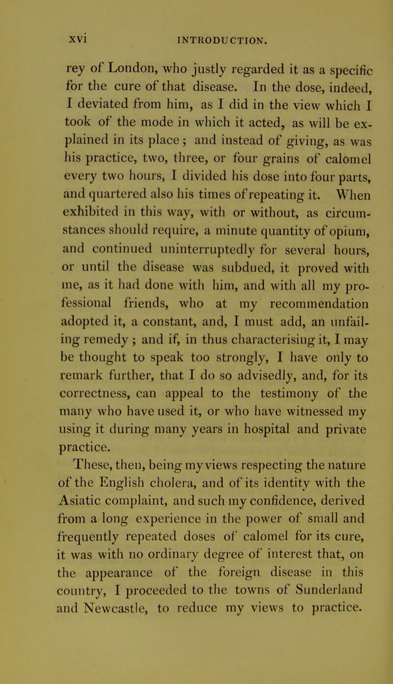 rey of London, who justly regarded it as a specific for the cure of that disease. In the dose, indeed, I deviated from him, as I did in the view which I took of the mode in which it acted, as will be ex- plained in its place; and instead of giving, as was his practice, two, three, or four grains of calomel every two hours, I divided his dose into four parts, and quartered also his times of repeating it. When exhibited in this way, with or without, as circum- stances should require, a minute quantity of opium, and continued uninterruptedly for several hours, or until the disease was subdued, it proved with me, as it had done with him, and with all my pro- fessional friends, who at my recommendation adopted it, a constant, and, I must add, an unfail- ing remedy ; and if, in thus characterising it, I may be thought to speak too strongly, I have only to remark further, that I do so advisedly, and, for its correctness, can appeal to the testimony of the many who have used it, or who have witnessed my using it during many years in hospital and private practice. These, then, being my views respecting the nature of the English cholera, and of its identity with the Asiatic complaint, and such my confidence, derived from a long experience in tiie power of small and frequently repeated doses of calomel for its cure, it was with no ordinary degree of interest that, on the appearance of the foreign disease in this country, I proceeded to the towns of Sunderland and Newcastle, to reduce my views to practice.