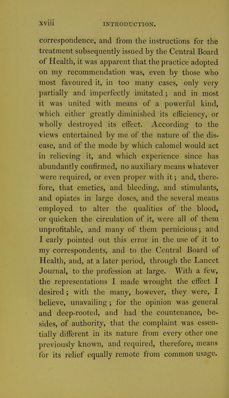 correspondence, and from the instructions for the treatment subsequently issued by the Central Board of Health, it was apparent that the practice adopted on my recommendation was, even by those who most favoured it, in too many cases, only very partially and imperfectly imitated; and in most it was united with means of a powerful kind, which either greatly diminished its efficiency, or wholly destroyed its effect. According to the views entertained by me of the nature of the dis- ease, and of the mode by which calomel would act in relieving it, and which experience since has abundantly confirmed, no auxiliary means whatever were required, or even proper with it; and, there- fore, that emetics, and bleeding, and stimulants, and opiates in large doses, and the several means employed to alter the qualities of the blood, or quicken the circulation of it, were all of them unprofitable, and many of them pernicious; and I early pointed out this error in the use of it to my correspondents, and to the Central Board of Health, and, at a later period, through the Lancet Journal, to the profession at large. With a few, the representations I made wrought the eflfect I desired; with the many, however, they were, I believe, unavailing; for the opinion was general and deep-rooted, and had the countenance, be- sides, of authority, that the complaint was essen- tially different in its nature from every other one previously known, and required, therefore, means for its relief equally remote from common usage.