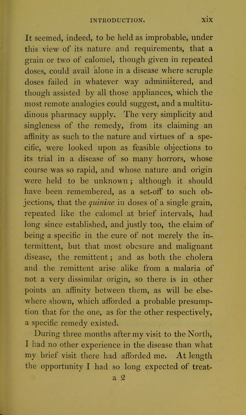 It seemed, indeed, to be held as improbable, under this view of its nature and requirements, that a grain or two of calomel, though given in repeated doses, could avail alone in a disease where scruple doses failed in whatever way administered, and though assisted by all those appliances, which the most remote analogies could suggest, and a multitu- dinous pharmacy supply. The very simplicity and singleness of the remedy, from its claiming an affinity as such to the nature and virtues of a spe- cific, were looked upon as feasible objections to its trial in a disease of so many horrors, whose course was so rapid, and whose nature and origin were held to be unknown; although it should have been remembered, as a set-off to such ob- jections, that the qumine in doses of a single grain, repeated like the calomel at brief intervals, had long since established, and justly too, the claim of being a specific in the cure of not merely the in- termittent, but that most obcsure and malignant disease, the remittent; and as both the cholera and tlie remittent arise alike from a malaria of not a very dissimilar origin, so there is in other points an affinity between them, as will be else- where shown, which afforded a probable presump- tion that for the one, as for the other respectively, a specific remedy existed. During three months after my visit to the North, I had no other experience in the disease than what my brief visit there had afforded me. At length the opportunity I had so long expected of treat- a 2