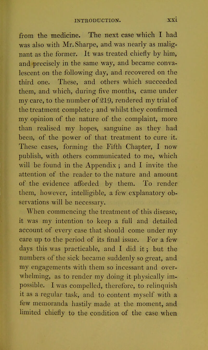 from the medicine. The next case which I had was also with Mr.Sharpe, and was nearly as malig- nant as the former. It was treated chiefly by him, and-precisely in the same way, and became conva- lescent on the following day, and recovered on the third one. These, and others which succeeded them, and which, during five months, came under my care, to the number of 219, rendered my trial of the treatment complete; and whilst they confirmed my opinion of the nature of the complaint, more than realised my hopes, sanguine as they had been, of the power of that treatment to cure it. These cases, forming the Fifth Chapter, I now publish, with others communicated to me, which will be found in the Appendix ; and I invite the attention of the reader to the nature and amount of the evidence afforded by them. To render them, however, intelligible, a few explanatory ob- servations will be necessary. When commencing the treatment of this disease, it was my intention to keep a full and detailed account of every case that should come under my care up to the period of its final issue. For a few days this was practicable, and I did it; but the numbers of the sick became suddenly so great, and my engagements with them so incessant and over- whelming, as to render my doing it physically im- possible. I was compelled, therefore, to relinquish it as a regular task, and to content myself with a few memoranda hastily made at the moment, and limited chiefly to the condition of the case when