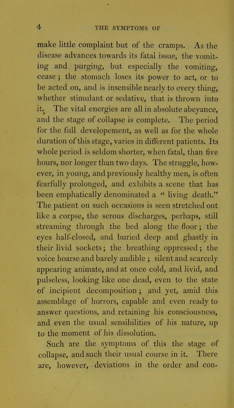 make little complaint but of the cramps. As the disease advances towards its fatal issue, the vomit- ing and purging, but especially the vomiting, cease ; the stomach loses its power to act, or to be acted on, and is insensible nearly to every thing, whether stimulant or sedative, that is thrown into it.^ The vital energies are all in absolute abeyance, and the stage of collapse is complete. The period for the full developcment, as well as for the whole duration of this stage, varies in different patients. Its whole period is seldom shorter, when fatal, than five hours, nor longer than two days. The struggle, how- ever, in young, and previously healthy men, is often fearfully prolonged, and exhibits a scene that has been emphatically denominated a living death. The patient on such occasions is seen stretched out like a corpse, the serous discharges, perhaps, still streaming tlirough the bed along the floor; the eyes half-closed, and buried deep and ghastly in their livid sockets; the breathing oppressed; the voice hoarse and barely audible ; silent and scarcely appearing animate, and at once cold, and livid, and pulseless, looking like one dead, even to the state of incipient decomposition ; and yet, amid this assemblage of horrors, capable and even ready to answer questions, and retaining his consciousness, and even the usual sensibilities of his nature, up to the moment of his dissolution. Such are the symptoms of this the stage of collapse, and such their usual course in it. There are, however, deviations in the order and con-