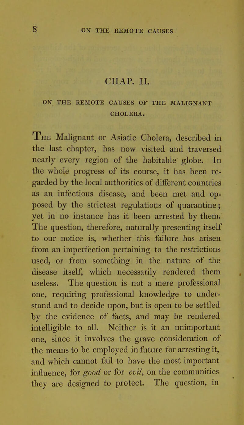 CHAP. II. ON THE REMOTE CAUSES OF THE MALIGNANT CHOLERA. The Malignant or Asiatic Cholera, described in the last cliapter, has now visited and traversed nearly every region of the habitable globe. In the whole progress of its course, it has been re- garded by the local authorities of different countries as an infectious disease, and been met and op- posed by the strictest regulations of quarantine; yet in no instance has it been arrested by them. The question, therefore, naturally presenting itself to our notice is, whether this failure has arisen fz'om an imperfection pertaining to the restrictions used, or from something in the nature of the disease itself, which necessarily rendered them useless. The question is not a mere professional one, requiring professional knowledge to under- stand and to decide upon, but is open to be settled by the evidence of facts, and may be rendered intelligible to all. Neither is it an unimportant one, since it involves the grave consideration of the means to be employed in future for arresting it, and which cannot fail to have the most important influence, for good or for evil, on the communities they are designed to protect. The question, in