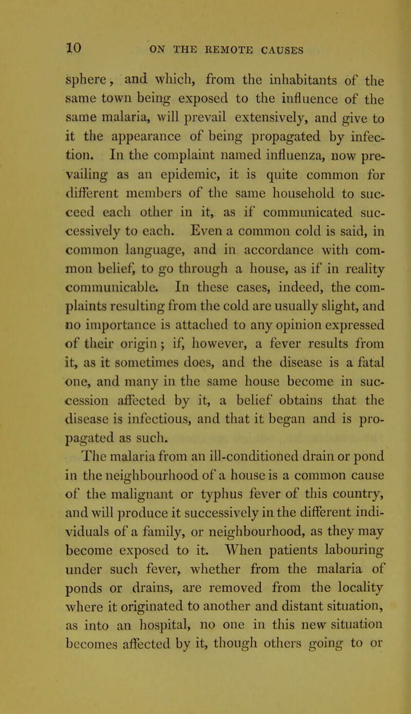 sphere, and which, from the inhabitants of the same town being exposed to the influence of the same malaria, will prevail extensively, and give to it the appearance of being propagated by infec- tion. In the complaint named influenza, now pre- vailing as an epidemic, it is quite common for different members of the same household to suc- ceed each other in it, as if communicated suc- cessively to each. Even a common cold is said, in common language, and in accordance with com- mon belief, to go through a house, as if in reality communicable. In these cases, indeed, the com- plaints resulting from the cold are usually slight, and no importance is attached to any opinion expressed of their origin; if, however, a fever results from it, as it sometimes does, and the disease is a fatal one, and many in the same house become in suc- cession affected by it, a belief obtains that the disease is infectious, and that it began and is pro- pagated as such. The malaria from an ill-conditioned drain or pond in the neighbourhood of a house is a common cause of the malignant or typhus fever of this country, and will produce it successively in the different indi- viduals of a family, or neighbourhood, as they may become exposed to it. When patients labouring under such fever, whether from the malaria of ponds or drains, are removed from the locality where it originated to another and distant situation, as into an hospital, no one in this new situation becomes affected by it, though others going to or