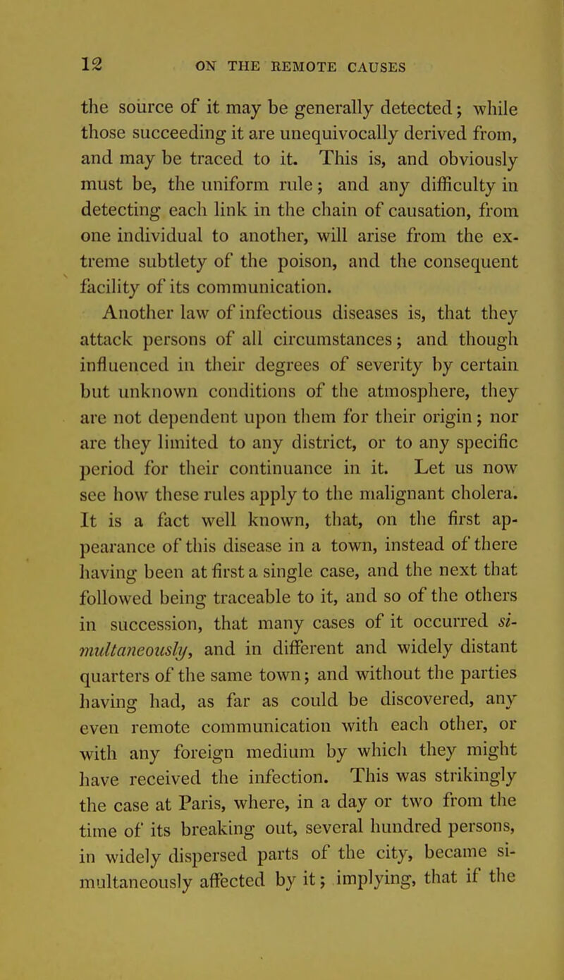 the source of it may be generally detected; while those succeeding it are unequivocally derived from, and may be traced to it. This is, and obviously must be, the uniform rule; and any difficulty in detecting each link in the chain of causation, from one individual to another, will arise from the ex- treme subtlety of the poison, and the consequent facility of its communication. Another law of infectious diseases is, that they attack persons of all circumstances; and though influenced in their degrees of severity by certain but unknown conditions of the atmosphere, they are not dependent upon them for their origin; nor are they limited to any district, or to any specific period for their continuance in it. Let us now see how these rules apply to the malignant cholera. It is a fact well known, that, on the first ap- pearance of this disease in a town, instead of there having been at first a single case, and the next that followed being traceable to it, and so of the others in succession, that many cases of it occurred si- mtiltaneously, and in different and widely distant quarters of the same town; and without the parties having had, as far as could be discovered, any even remote communication with each other, or with any foreign medium by whicli they might have received the infection. This was strikingly the case at Paris, where, in a day or two from the time of its breaking out, several hundred persons, in widely dispersed parts of the city, became si- multaneously affected by it; implying, that if the