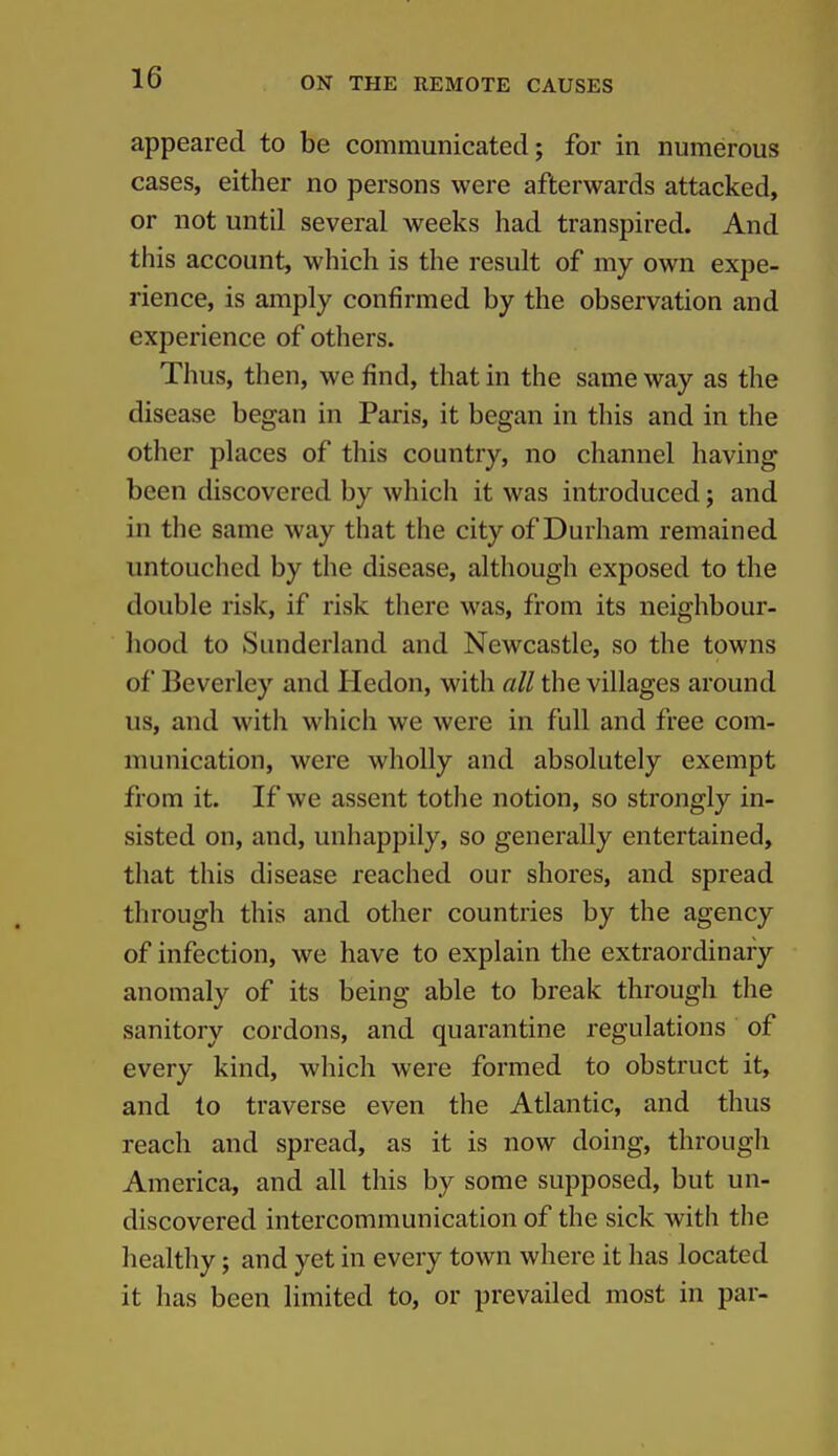 appeared to be communicated; for in numerous cases, either no persons were afterwards attacked, or not until several weeks had transpired. And this account, which is the result of my own expe- rience, is amply confirmed by the observation and experience of others. Thus, then, we find, that in the same way as the disease began in Paris, it began in this and in the other places of this country, no channel having been discovered by which it was introduced; and in the same way that the city of Durham remained untouclied by the disease, although exposed to the double risk, if risk there was, from its neighbour- liood to Sunderland and Newcastle, so the towns of Beverley and Hedon, with all the villages around us, and witli which we were in full and free com- munication, were wholly and absolutely exempt from it. If we assent tothe notion, so strongly in- sisted on, and, unhappily, so generally entertained, that this disease reached our shores, and spread through this and other countries by the agency of infection, we have to explain the extraordinary anomaly of its being able to break through the sanitory cordons, and quarantine regulations of every kind, which were formed to obstruct it, and to traverse even the Atlantic, and thus reach and spread, as it is now doing, through America, and all this by some supposed, but un- discovered intercommunication of the sick with the healthy; and yet in every town where it has located it has been limited to, or prevailed most in par-