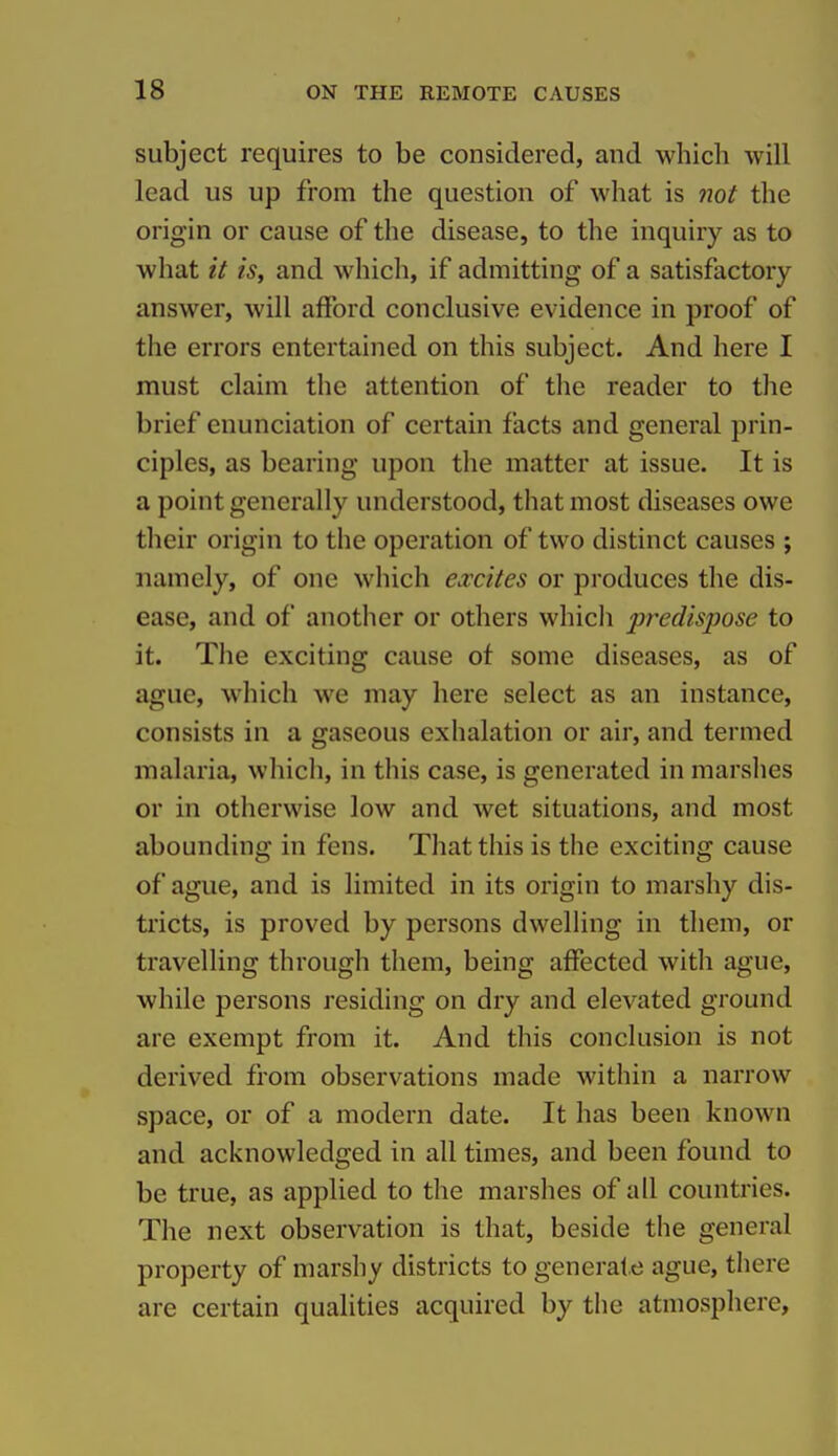 subject requires to be considered, and which will lead us up from the question of what is not the origin or cause of the disease, to the inquiry as to what it is, and which, if admitting of a satisfactory answer, will afford conclusive evidence in proof of the errors entertained on this subject. And here I must claim the attention of the reader to the brief enunciation of certain facts and general prin- ciples, as bearing upon the matter at issue. It is a point generally understood, that most diseases owe their origin to the operation of two distinct causes ; namely, of one which excites or produces the dis- ease, and of another or others which predispose to it. The exciting cause of some diseases, as of ague, which we may here select as an instance, consists in a gaseous exhalation or air, and termed malaria, which, in this case, is generated in marshes or in otherwise low and wet situations, and most abounding in fens. That this is the exciting cause of ague, and is limited in its origin to marshy dis- tricts, is proved by persons dwelling in them, or travelling through them, being affected with ague, while persons residing on dry and elevated ground are exempt from it. And this conclusion is not derived from observations made within a narrow space, or of a modern date. It has been known and acknowledged in all times, and been found to be true, as applied to the marshes of all countries. The next observation is that, beside the general property of marshy districts to generate ague, there are certain qualities acquired by the atmosphere.