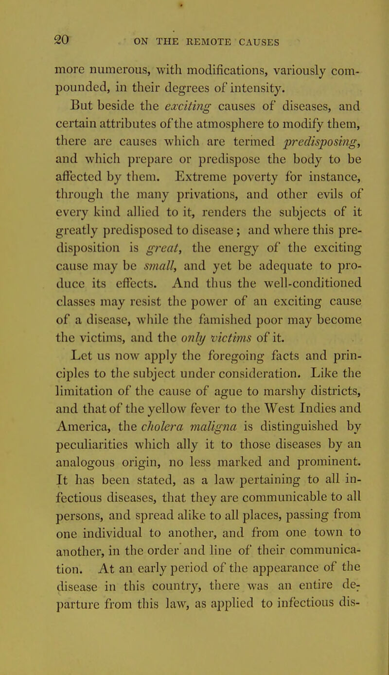 more numerous, with modifications, variously com- pounded, in their degrees of intensity. But beside the exciting causes of diseases, and certain attributes of the atmosphere to modify them, there are causes which are terined predisposing, and which prepare or predispose the body to be affected by them. Extreme poverty for instance, through the many privations, and other evils of every kind allied to it, renders the subjects of it greatly predisposed to disease ; and where this pre- disposition is great, the energy of the exciting cause may be small, and yet be adequate to pro- duce its effects. And thus the well-conditioned classes may resist the power of an exciting cause of a disease, while the famished poor may become the victims, and the only victims of it. Let us now apply the foregoing facts and prin- ciples to the subject under consideration. Like the limitation of the cause of ague to marshy districts, and that of the yellow fever to the West Indies and America, the cholera maligna is distinguished by peculiarities which ally it to those diseases by an analogous origin, no less marked and prominent. It has been stated, as a law pertaining to all in- fectious diseases, that they are communicable to all persons, and spread alike to all places, passing from one individual to another, and from one town to another, in the order and line of their communica- tion. At an early period of the appearance of the disease in this country, there was an entire de^ parture from this law, as applied to infectious dis-