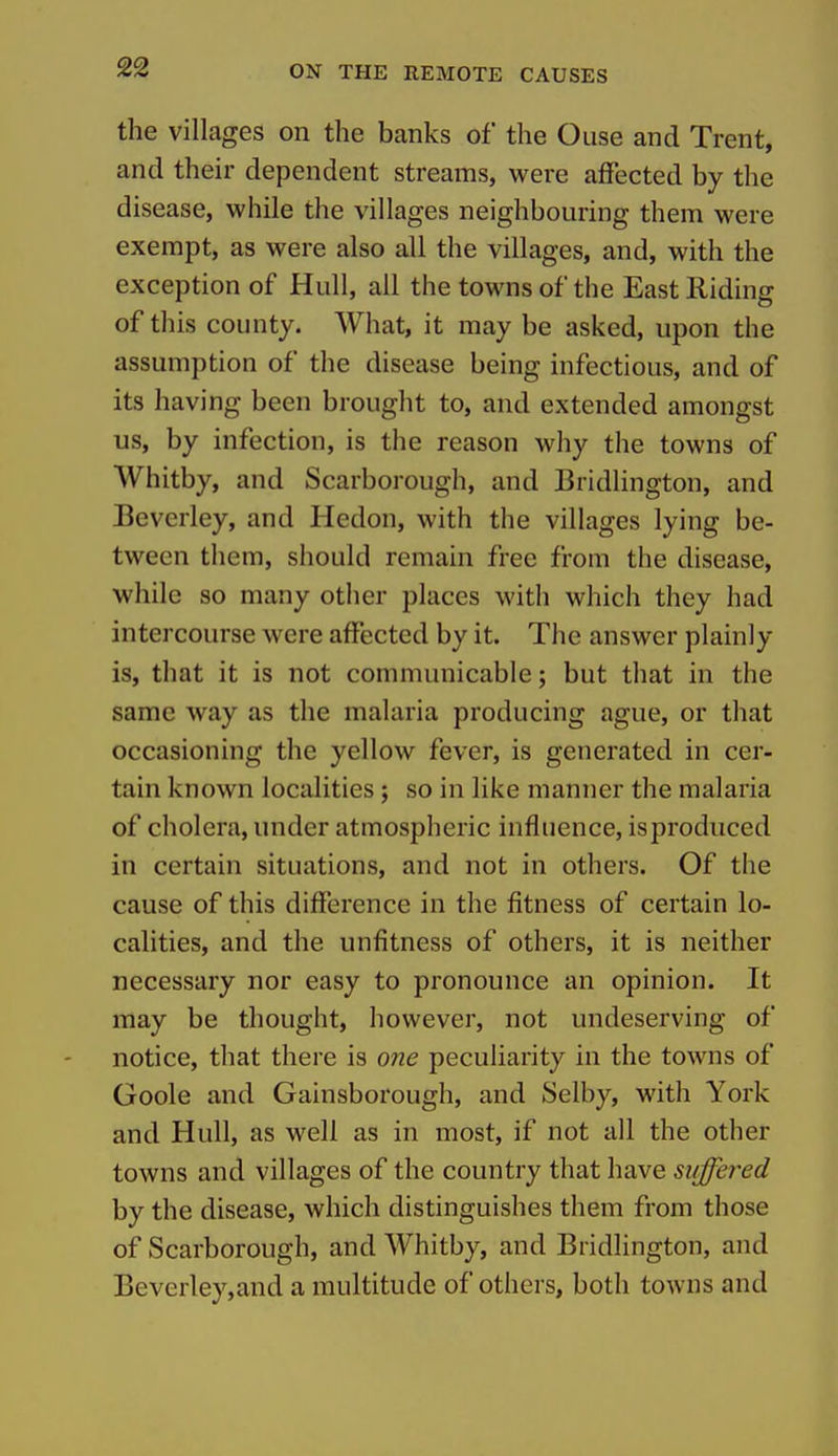 the villages on the banks of the Ouse and Trent, and their dependent streams, were afFected by the disease, while the villages neighbouring them were exempt, as were also all the villages, and, with the exception of Hull, all the towns of the East Riding of this county. What, it may be asked, upon the assumption of the disease being infectious, and of its having been brought to, and extended amongst us, by infection, is the reason why the towns of Whitby, and Scarborough, and Bridlington, and Beverley, and Hedon, with the villages lying be- tween them, should remain free from the disease, while so many other places with which they had intercourse were afFected by it. The answer plainly is, that it is not communicable; but that in the same way as the malaria producing ague, or that occasioning the yellow fever, is generated in cer- tain known localities; so in like manner the malaria of cholera, under atmospheric influence, isproduced in certain situations, and not in others. Of the cause of this difierence in the fitness of certain lo- calities, and the unfitness of others, it is neither necessary nor easy to pronounce an opinion. It may be thought, however, not undeserving of notice, that there is one peculiarity in the towns of Goole and Gainsborough, and Selby, with York and Hull, as well as in most, if not all the other towns and villages of the country that have suffered by the disease, which distinguishes them from those of Scarborough, and Whitby, and Bridlington, and Beverley,and a multitude of others, both towns and