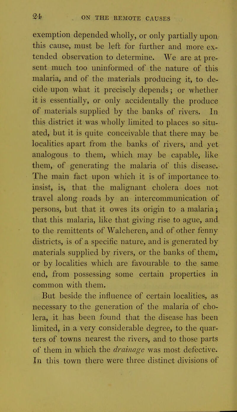 exemption depended wholly, or only partially upon this cause, must be left for further and more ex- tended observation to determine. We are at pre- sent much too uninformed of the nature of this malaria, and of the materials producing it, to de- cide upon what it precisely depends; or whether it is essentially, or only accidentally the produce of materials supplied by the banks of rivers. In this district it was wholly limited to places so situ- ated, but it is quite conceivable that there may be localities apart from the banks of rivers, and yet analogous to them, which may be capable, like them, of generating the malaria of this disease. The main fact upon which it is of importance to insist, is, that the malignant cholera does not travel along roads by an intercommunication of persons, but that it owes its origin to a malaria; that this malaria, like that giving rise to ague, and to the remittents of Walcheren, and of other fenny districts, is of a specific nature, and is generated by materials supplied by rivers, or the banks of them, or by localities which are favourable to the same end, from possessing some certain properties in common with them. But beside the influence of certain localities, as necessary to the generation of the malaria of cho- lera, it has been found that the disease has been limited, in a very considerable degree, to the quar- ters of towns nearest the rivers, and to those parts of them in which the dramage was most defective. In this town there were three distinct divisions of