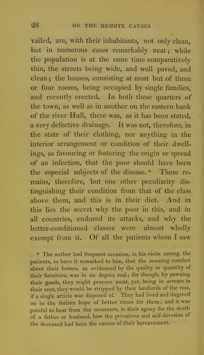 vailed, are, with their inhabitants, not only clean, but in numerous cases remarkably neat; while the population is at the same time comparatively thin, the streets being wide, and well paved, and clean ; the houses, consisting at most but of three or four rooms, being occupied by single families, and recently erected. In both these quarters of the town, as well as in another on the eastern bank of the river Huli, there was, as it has been stated, a very defective drainage. It was not, therefore, in the state of their clothing, nor anything in the interior arrangement or condition of their dwell- ings, as favouring or fostering the origin or spread of an infection, that the poor should have been the especial subjects of the disease. * There re- mains, therefore, but one other peculiarity dis- tinguishing their condition from that of the class above them, and this is in their diet. And in this lies the secret why the poor in this, and in all countries, endured its attacks, and why the better-conditioned classes were almost wholly exempt from it. Of all the patients whom I saw * The author had frequent occasion, in his visits among the patients, to have it remarked to him, that the seeming comfort about their homes, as evidenced by the quahty or quantity of their furniture, w^as in no degree real; for though, by pawning their goods, they might procure meat, yet, being in arrears in their rent, they would be stripped by their landlords of the rest, if a single article was disposed of. They had lived and lingered on in the forlorn hope of better times for them; and it was painful to hear from the mourners, in their agony for the death of a fother or husband, how the privations and self-devotion of the deceased had been the causes of their bereavement.