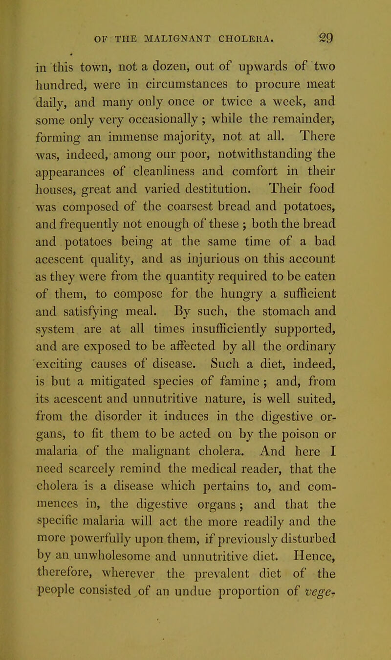 in this town, not a dozen, out of upwards of two hundred, were in circumstances to procure meat daily, and many only once or twice a week, and some only very occasionally ; while the remainder, forming an immense majority, not at all. There was, indeed, among our poor, notwithstanding the appearances of cleanliness and comfort in their houses, great and varied destitution. Their food was composed of the coarsest bread and potatoes, and frequently not enough of these ; both the bread and potatoes being at the same time of a bad acescent quality, and as injurious on this account as they were from the quantity required to be eaten of them, to compose for the hungry a sufficient and satisfying meal. By such, the stomach and system are at all times insufficiently supported, and are exposed to be affected by all the ordinary exciting causes of disease. Such a diet, indeed, is but a mitigated species of famine ; and, from its acescent and unnutritive nature, is well suited, from the disorder it induces in the digestive or- gans, to fit them to be acted on by the poison or malaria of the malignant cholera. And here I need scarcely remind the medical reader, that the cholera is a disease which pertains to, and com- mences in, the digestive organs; and that the specific malaria will act the more readily and the more powerfully upon them, if previously disturbed by an unwholesome and unnutritive diet. Hence, therefore, wherever the prevalent diet of the people consisted of an undue proportion of vege--