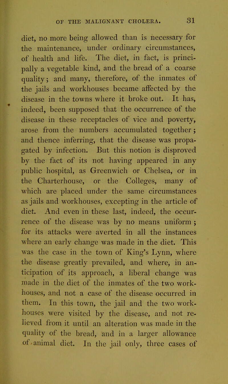 diet, no more being allowed than is necessary for the maintenance, under ordinary circumstances, of health and life. The diet, in fact, is princi- pally a vegetable kind, and the bread of a coarse quahty; and many, therefore, of the inmates of the jails and workhouses became affected by the disease in the towns where it broke out. It has, indeed, been supposed that the occurrence of the disease in these receptacles of vice and poverty, arose from the numbers accumulated together; and thence inferring, that the disease was propa- gated by infection. But this notion is disproved by the fact of its not having appeared in any public hospital, as Greenwich or Chelsea, or in the Charterhouse, or the Colleges, many of which are placed under the same circumstances as jails and workhouses, excepting in the article of diet. And even in these last, indeed, the occur- rence of the disease was by no means uniform ; for its attacks were averted in all the instances where an early change was made in the diet. This was the case in the town of King's Lynn, where the disease greatly prevailed, and where, in an- ticipation of its approach, a liberal change was made in the diet of the inmates of the two work- houses, and not a case of the disease occurred in them. In this town, the jail and the two work- houses were visited by the disease, and not re- lieved from it until an alteration was made in the quality of the bread, and in a larger allowance of.animal diet. In the jail only, three cases of