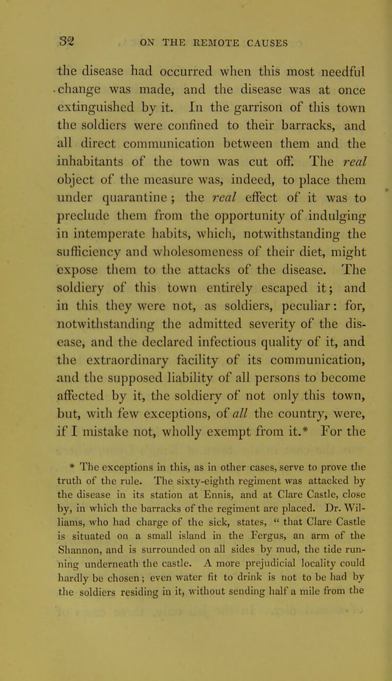 the disease had occurred when this most needful change was made, and the disease was at once extinguished by it. In the garrison of this town the soldiers were confined to their barracks, and all direct communication between them and the inhabitants of the town was cut off. The real object of the measure was, indeed, to place them under quarantine ; the real effect of it was to preclude them from the opportunity of indulging in intemperate habits, which, notwithstanding the sufficiency and wholesomeness of their diet, might expose them to the attacks of the disease. The soldiery of this town entirely escaped it; and in this they were not, as soldiers, peculiar: for, notwithstanding the admitted severity of the dis- ease, and the declared infectious quality of it, and the extraordinary facility of its communication, and the supposed liability of all persons to become affected by it, the soldiery of not only this town, but, with few exceptions, of all the country, were, if I mistake not, wholly exempt from it.* For the * The exceptions in this, as in other cases, serve to prove tlie truth of the rule. The sixty-eighth regiment was attacked by the disease in its station at Ennis, and at Clare Castle, close by, in which the barracks of the regiment are placed. Dr. Wil- liams, who had charge of the sick, states,  that Clare Castle is situated on a small island in the Fergus, an arm of tlie Shannon, and is surrounded on all sides by mud, the tide run- ning underneath the castle. A more prejudicial locality could hardly be chosen; even water fit to drink is not to be had by the soldiers residing in it, without sending half a mile from the