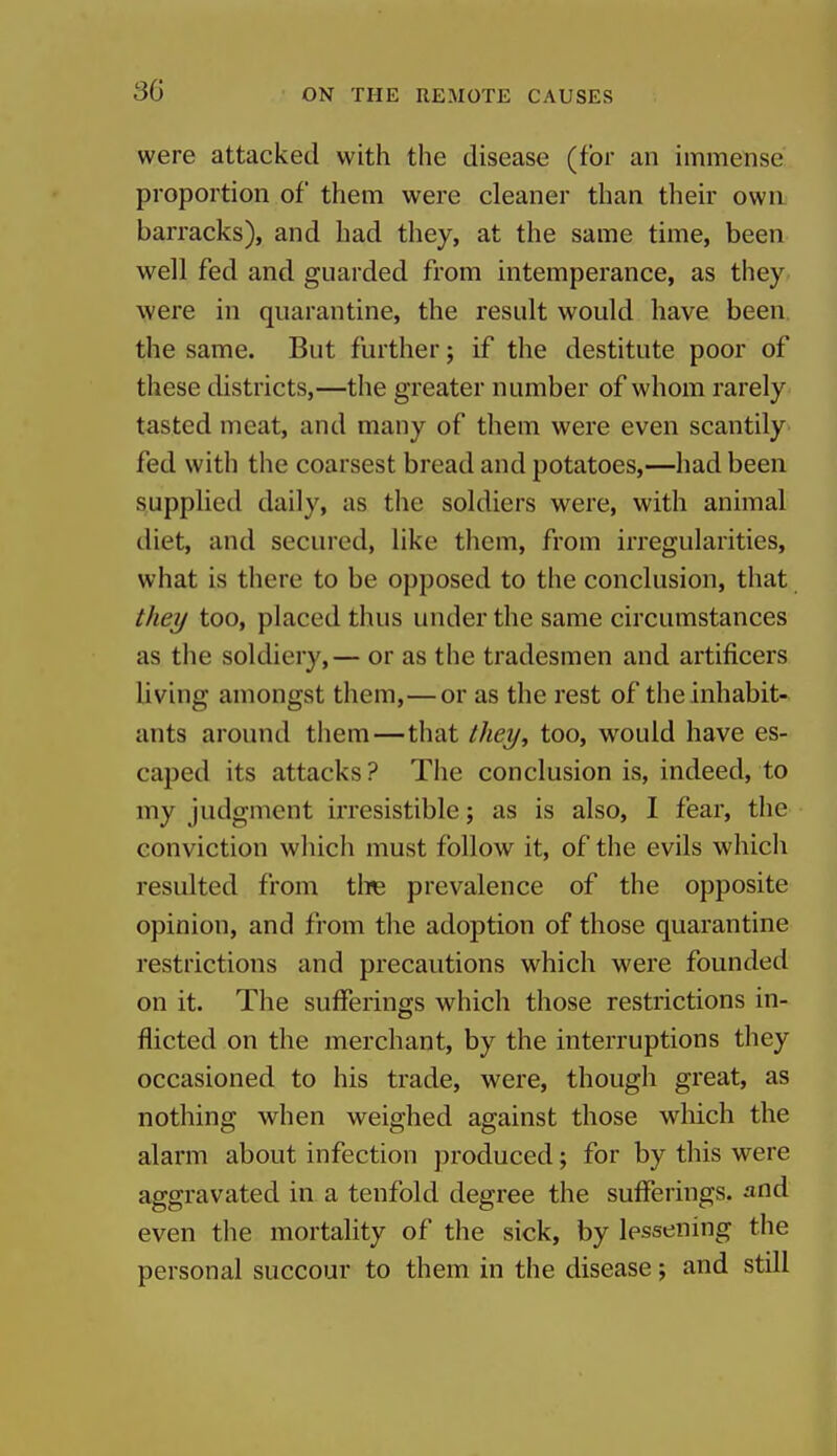 were attacked with the disease (for an immense proportion of them were cleaner than their own barracks), and had they, at the same time, been well fed and guarded from intemperance, as they were in quarantine, the result would have been the same. But further; if the destitute poor of these districts,—the greater number of whom rarely tasted meat, and many of them were even scantily fed with the coarsest bread and potatoes,—had been supplied daily, as the soldiers were, with animal diet, and secured, like them, from irregularities, what is there to be opposed to the conclusion, that they too, placed thus under the same circumstances as the soldiery,— or as the tradesmen and artificers living amongst them,—or as the rest of the inhabit- ants around them—that they, too, would have es- caped its attacks? The conclusion is, indeed, to my judgment irresistible; as is also, I fear, the conviction which must follow it, of the evils which resulted from tlie prevalence of the opposite opinion, and from the adoption of those quarantine restrictions and precautions which were founded on it. The sufferings which those restrictions in- flicted on the merchant, by the interruptions they occasioned to his trade, were, though great, as nothing when weighed against those which the alarm about infection produced; for by this were aggravated in a tenfold degree the sufferings, and even the mortality of the sick, by lessening the personal succour to them in the disease; and still