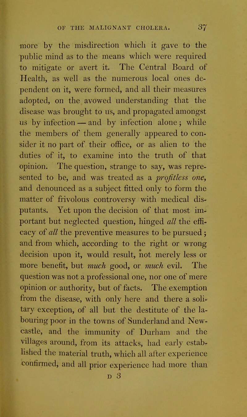 more by the misdirection which it gave to the public mind as to the means which were required to mitigate or avert it. The Central Board of Health, as well as the numerous local ones de- pendent on it, were formed, and all their measures adopted, on the avowed understanding that the disease was brought to us, and propagated amongst us by infection — and by infection alone; while the members of them generally appeared to con- sider it no part of their office, or as alien to the duties of it, to examine into the truth of that opinion. The question, strange to say, was repre- sented to be, and was treated as a profitless one, and denounced as a subject fitted only to form the matter of frivolous controversy with medical dis- putants. Yet upon the decision of that most im- portant but neglected question, hinged all the effi- cacy of all the preventive measures to be pursued; and from which, according to the right or wrong decision upon it, would result, not merely less or more benefit, but micch good, or much evil. The question was not a professional one, nor one of mere opinion or authority, but of facts. The exemption from the disease, with only here and there a soli- tary exception, of all but the destitute of the la- bouring poor in the towns of Sunderland and New- castle, and the immunity of Durham and the villages around, from its attacks, had early estabr lished the material truth, which all after experience confirmed, and all prior experience had more than D 3