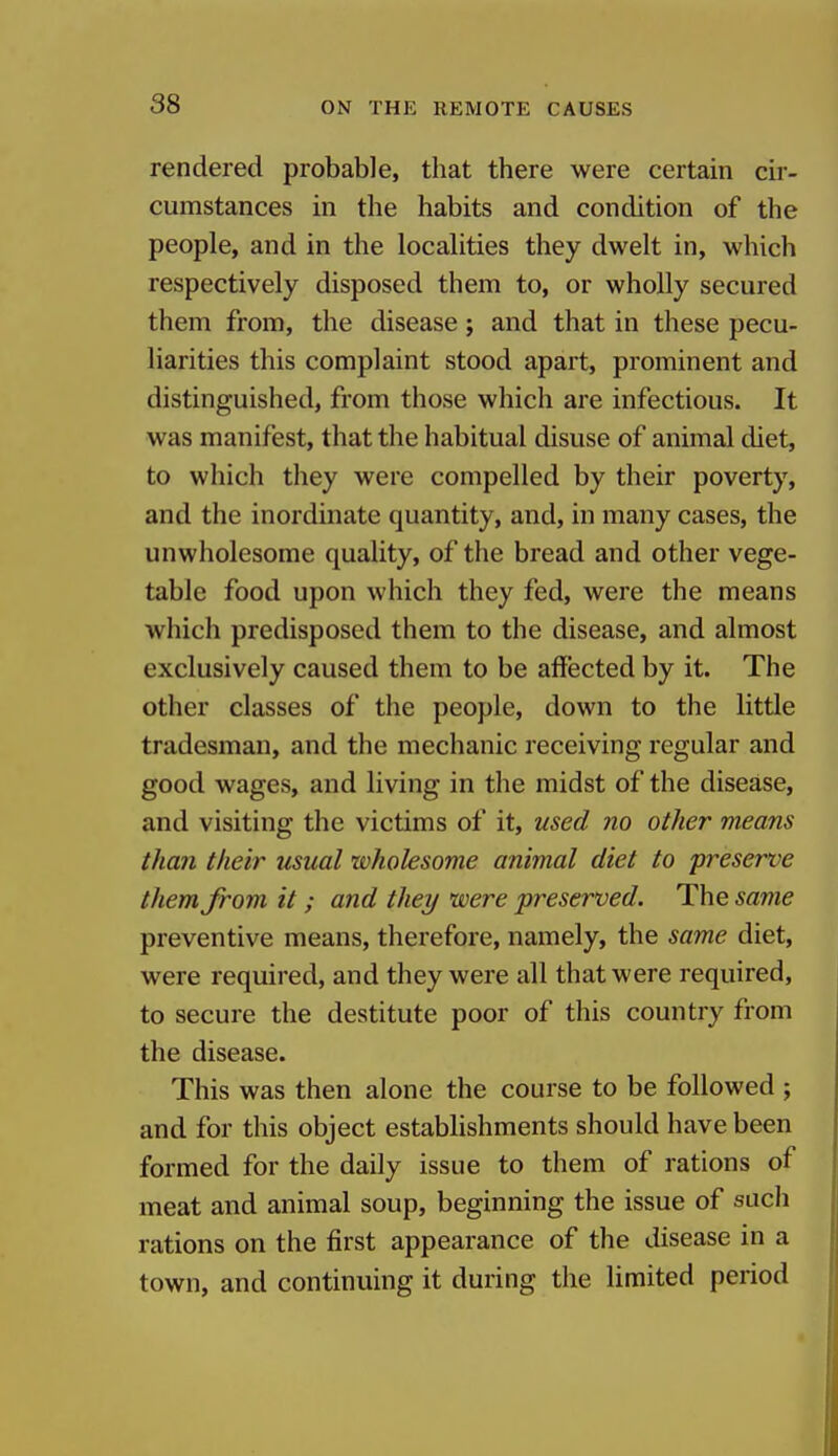 rendered probable, that there were certain cir- cumstances in the habits and condition of the people, and in the localities they dwelt in, which respectively disposed them to, or wholly secured them from, the disease; and that in these pecu- liarities this complaint stood apart, prominent and distinguished, from those which are infectious. It was manifest, that the habitual disuse of animal diet, to which they were compelled by their poverty, and the inordinate quantity, and, in many cases, the unwholesome quality, of the bread and other vege- table food upon which they fed, were the means which predisposed them to the disease, and almost exclusively caused them to be affected by it. The other classes of the people, down to the little tradesman, and the mechanic receiving regular and good wages, and living in the midst of the disease, and visiting the victims of it, used no other means than their usual wholesome animal diet to preserve them from it ; and they were preserved. The same preventive means, therefore, namely, the same diet, were required, and they were all that were required, to secure the destitute poor of this country from the disease. This was then alone the course to be followed ; and for this object establishments should have been formed for the daily issue to them of rations of meat and animal soup, beginning the issue of such rations on the first appearance of the disease in a town, and continuing it during the limited period