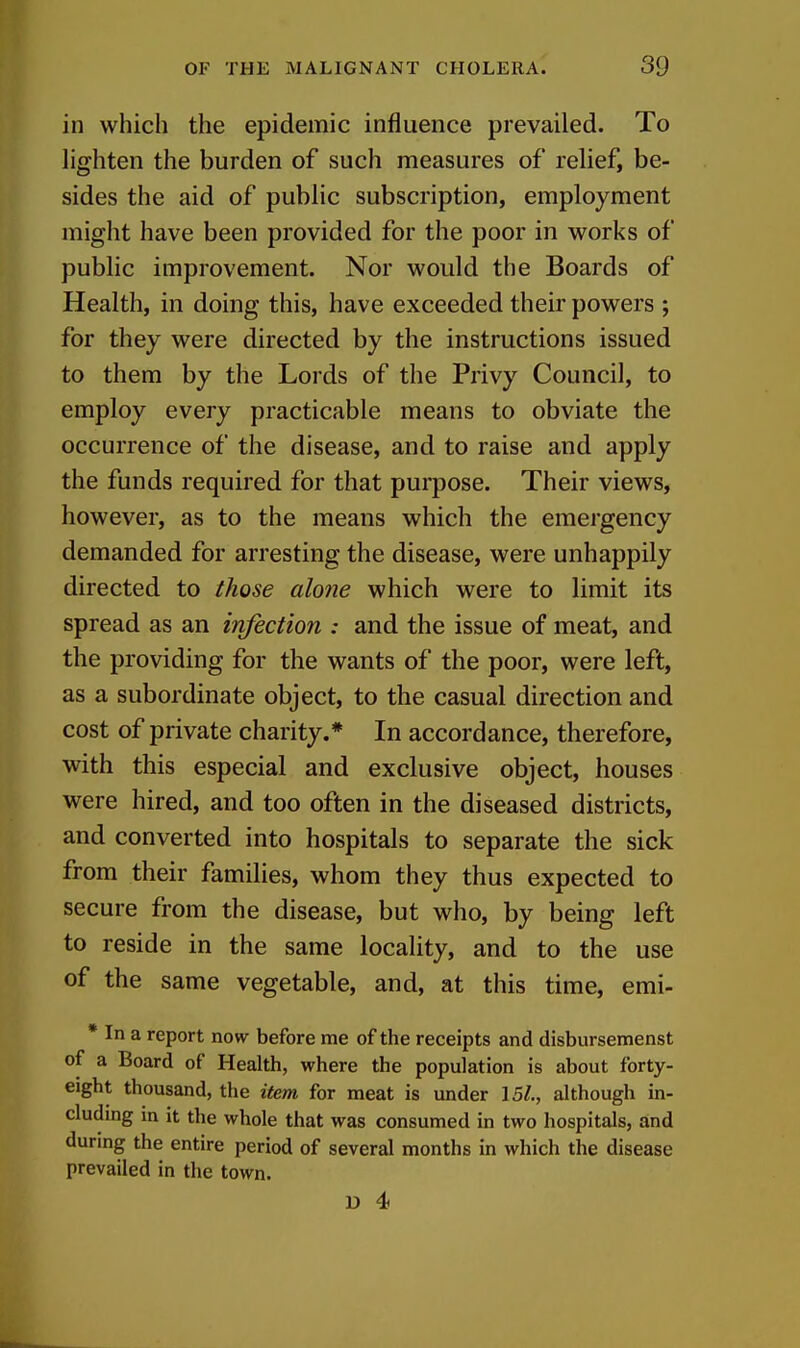 in which the epidemic influence prevailed. To lighten the burden of such measures of relief, be- sides the aid of public subscription, employment might have been provided for the poor in works of public improvement. Nor would the Boards of Health, in doing this, have exceeded their powers ; for they were directed by the instructions issued to them by the Lords of the Privy Council, to employ every practicable means to obviate the occurrence of the disease, and to raise and apply the funds required for that purpose. Their views, however, as to the means which the emergency demanded for arresting the disease, were unhappily directed to those alone which were to limit its spread as an infection : and the issue of meat, and the providing for the wants of the poor, were left, as a subordinate object, to the casual direction and cost of private charity.* In accordance, therefore, with this especial and exclusive object, houses were hired, and too often in the diseased districts, and converted into hospitals to separate the sick from their families, whom they thus expected to secure from the disease, but who, by being left to reside in the same locality, and to the use of the same vegetable, and, at this time, emi- * In a report now before me of the receipts and disbursemenst of a Board of Health, where the population is about forty- eight thousand, the item for meat is under \5l., although in- cluding in it the whole that was consumed in two hospitals, and durmg the entire period of several months in which the disease prevailed in the town.